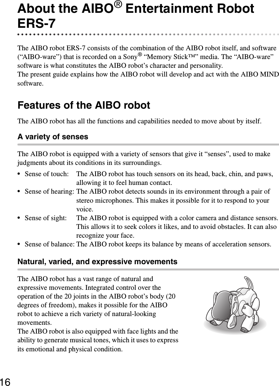 16About the AIBO® Entertainment Robot  ERS-7The AIBO robot ERS-7 consists of the combination of the AIBO robot itself, and software (“AIBO-ware”) that is recorded on a Sony® “Memory Stick™” media. The “AIBO-ware” software is what constitutes the AIBO robot’s character and personality.The present guide explains how the AIBO robot will develop and act with the AIBO MIND software.Features of the AIBO robotThe AIBO robot has all the functions and capabilities needed to move about by itself.A variety of sensesThe AIBO robot is equipped with a variety of sensors that give it “senses”, used to make judgments about its conditions in its surroundings.•Sense of touch: The AIBO robot has touch sensors on its head, back, chin, and paws, allowing it to feel human contact.•Sense of hearing: The AIBO robot detects sounds in its environment through a pair of stereo microphones. This makes it possible for it to respond to your voice.•Sense of sight: The AIBO robot is equipped with a color camera and distance sensors. This allows it to seek colors it likes, and to avoid obstacles. It can also recognize your face.•Sense of balance: The AIBO robot keeps its balance by means of acceleration sensors.Natural, varied, and expressive movementsThe AIBO robot has a vast range of natural and expressive movements. Integrated control over the operation of the 20 joints in the AIBO robot’s body (20 degrees of freedom), makes it possible for the AIBO robot to achieve a rich variety of natural-looking movements.The AIBO robot is also equipped with face lights and the ability to generate musical tones, which it uses to express its emotional and physical condition.