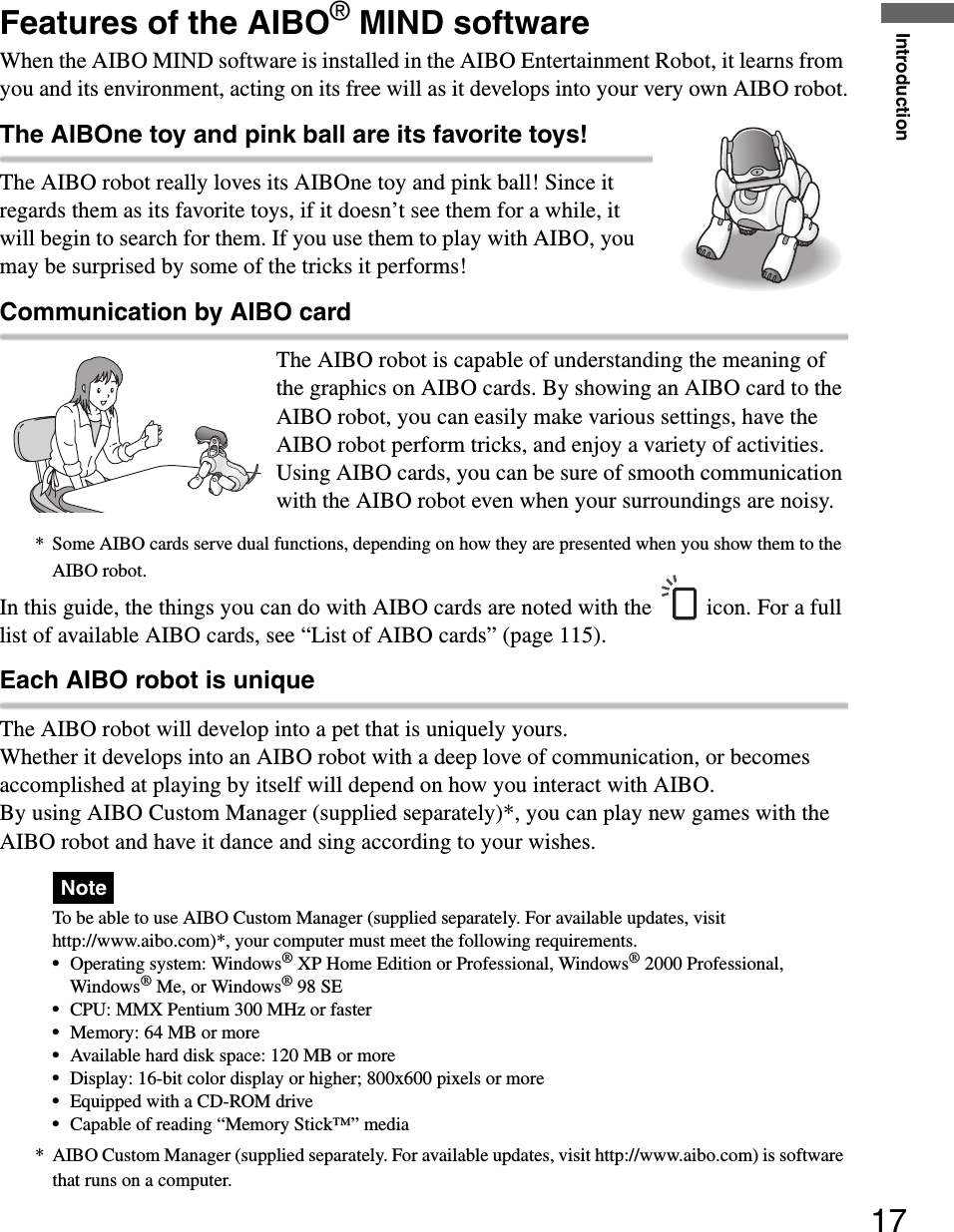 Introduction17Features of the AIBO® MIND softwareWhen the AIBO MIND software is installed in the AIBO Entertainment Robot, it learns from you and its environment, acting on its free will as it develops into your very own AIBO robot.The AIBOne toy and pink ball are its favorite toys!The AIBO robot really loves its AIBOne toy and pink ball! Since it regards them as its favorite toys, if it doesn’t see them for a while, it will begin to search for them. If you use them to play with AIBO, you may be surprised by some of the tricks it performs! Communication by AIBO cardThe AIBO robot is capable of understanding the meaning of the graphics on AIBO cards. By showing an AIBO card to the AIBO robot, you can easily make various settings, have the AIBO robot perform tricks, and enjoy a variety of activities. Using AIBO cards, you can be sure of smooth communication with the AIBO robot even when your surroundings are noisy.* Some AIBO cards serve dual functions, depending on how they are presented when you show them to the AIBO robot.In this guide, the things you can do with AIBO cards are noted with the icon. For a full list of available AIBO cards, see “List of AIBO cards” (page 115).Each AIBO robot is uniqueThe AIBO robot will develop into a pet that is uniquely yours.Whether it develops into an AIBO robot with a deep love of communication, or becomes accomplished at playing by itself will depend on how you interact with AIBO.By using AIBO Custom Manager (supplied separately)*, you can play new games with the AIBO robot and have it dance and sing according to your wishes.NoteTo be able to use AIBO Custom Manager (supplied separately. For available updates, visit http://www.aibo.com)*, your computer must meet the following requirements.•Operating system: Windows® XP Home Edition or Professional, Windows® 2000 Professional, Windows® Me, or Windows® 98 SE•CPU: MMX Pentium 300 MHz or faster•Memory: 64 MB or more•Available hard disk space: 120 MB or more•Display: 16-bit color display or higher; 800x600 pixels or more•Equipped with a CD-ROM drive•Capable of reading “Memory Stick™” media* AIBO Custom Manager (supplied separately. For available updates, visit http://www.aibo.com) is software that runs on a computer.