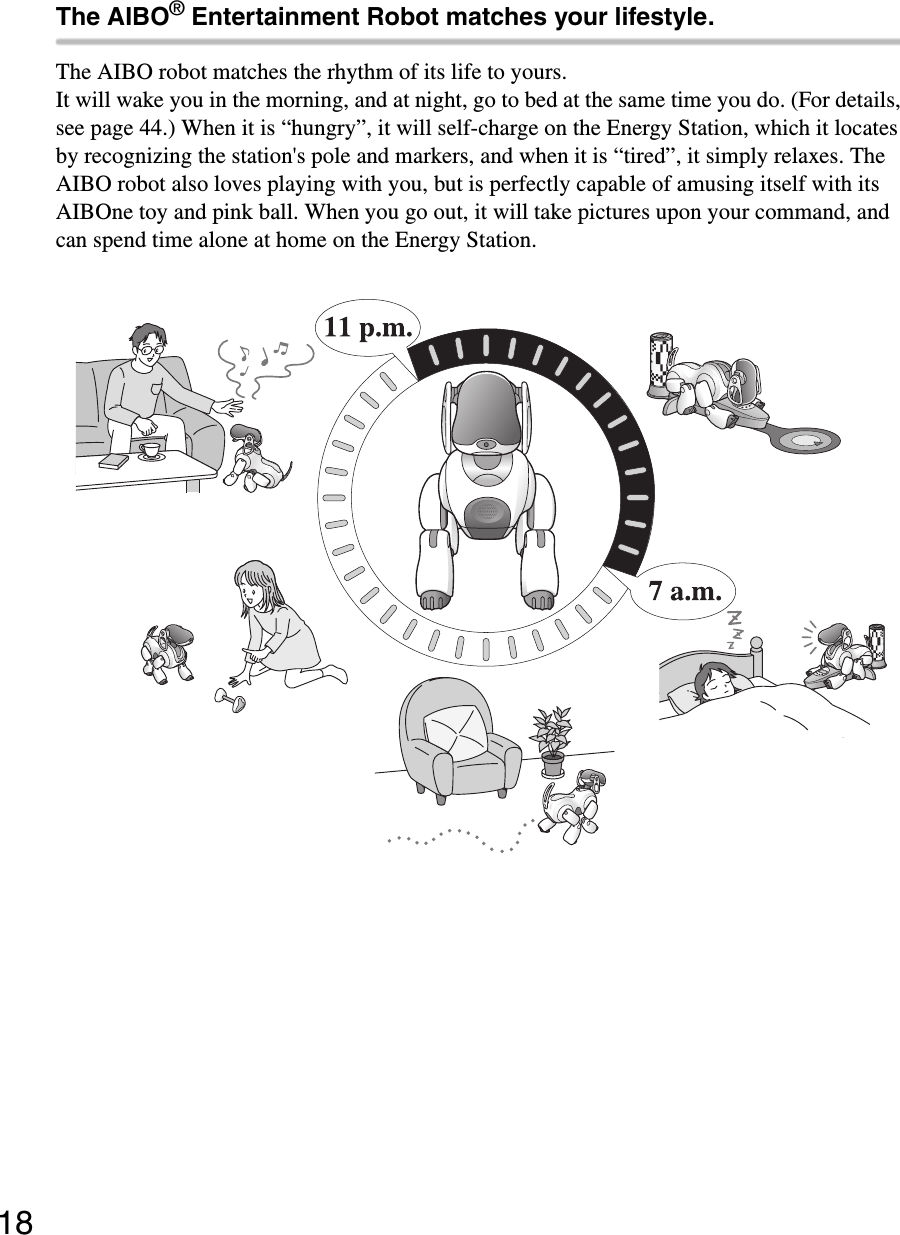 18The AIBO® Entertainment Robot matches your lifestyle.The AIBO robot matches the rhythm of its life to yours.It will wake you in the morning, and at night, go to bed at the same time you do. (For details, see page 44.) When it is “hungry”, it will self-charge on the Energy Station, which it locates by recognizing the station&apos;s pole and markers, and when it is “tired”, it simply relaxes. The AIBO robot also loves playing with you, but is perfectly capable of amusing itself with its AIBOne toy and pink ball. When you go out, it will take pictures upon your command, and can spend time alone at home on the Energy Station.