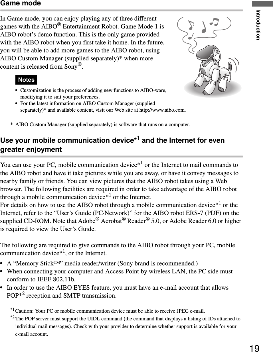Introduction19Game modeIn Game mode, you can enjoy playing any of three different games with the AIBO® Entertainment Robot. Game Mode 1 is AIBO robot’s demo function. This is the only game provided with the AIBO robot when you first take it home. In the future, you will be able to add more games to the AIBO robot, using AIBO Custom Manager (supplied separately)* when more content is released from Sony®.Notess•Customization is the process of adding new functions to AIBO-ware, modifying it to suit your preferences.•For the latest information on AIBO Custom Manager (supplied separately)* and available content, visit our Web site at http://www.aibo.com.* AIBO Custom Manager (supplied separately) is software that runs on a computer.Use your mobile communication device*1 and the Internet for even greater enjoymentYou can use your PC, mobile communication device*1 or the Internet to mail commands to the AIBO robot and have it take pictures while you are away, or have it convey messages to nearby family or friends. You can view pictures that the AIBO robot takes using a Web browser. The following facilities are required in order to take advantage of the AIBO robot through a mobile communication device*1 or the Internet.For details on how to use the AIBO robot through a mobile communication device*1 or the Internet, refer to the “User’s Guide (PC·Network)” for the AIBO robot ERS-7 (PDF) on the supplied CD-ROM. Note that Adobe® Acrobat® Reader® 5.0, or Adobe Reader 6.0 or higher is required to view the User’s Guide.The following are required to give commands to the AIBO robot through your PC, mobile communication device*1, or the Internet.•A “Memory Stick™” media reader/writer (Sony brand is recommended.)•When connecting your computer and Access Point by wireless LAN, the PC side must conform to IEEE 802.11b.•In order to use the AIBO EYES feature, you must have an e-mail account that allows POP*2 reception and SMTP transmission. *1 Caution: Your PC or mobile communication device must be able to receive JPEG e-mail.*2 The POP server must support the UIDL command (the command that displays a listing of IDs attached to individual mail messages). Check with your provider to determine whether support is available for your e-mail account.