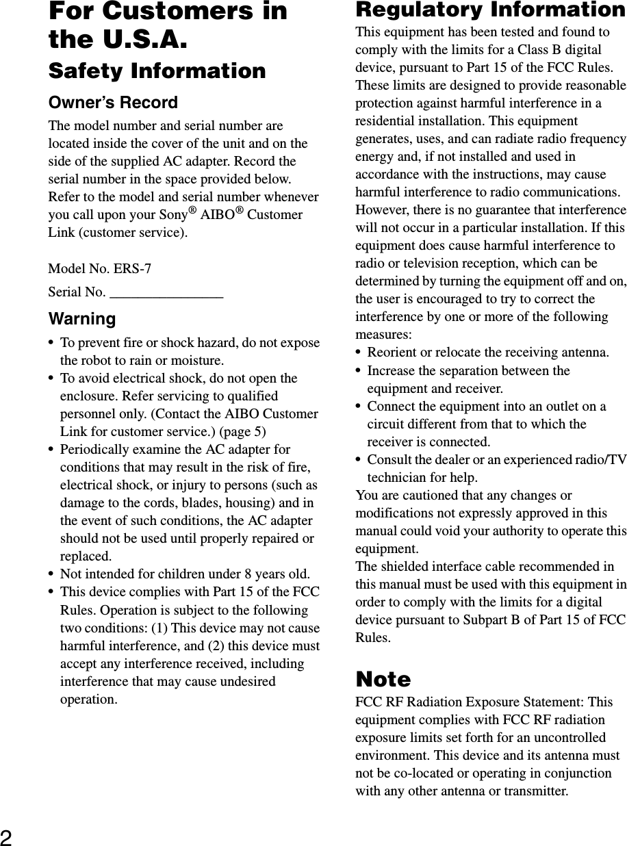 2For Customers in the U.S.A. Safety InformationOwner’s RecordThe model number and serial number are located inside the cover of the unit and on the side of the supplied AC adapter. Record the serial number in the space provided below. Refer to the model and serial number whenever you call upon your Sony® AIBO® Customer Link (customer service).Model No. ERS-7Serial No. ________________Warning•To prevent fire or shock hazard, do not expose the robot to rain or moisture.•To avoid electrical shock, do not open the enclosure. Refer servicing to qualified personnel only. (Contact the AIBO Customer Link for customer service.) (page 5)•Periodically examine the AC adapter for conditions that may result in the risk of fire, electrical shock, or injury to persons (such as damage to the cords, blades, housing) and in the event of such conditions, the AC adapter should not be used until properly repaired or replaced.•Not intended for children under 8 years old.•This device complies with Part 15 of the FCC Rules. Operation is subject to the following two conditions: (1) This device may not cause harmful interference, and (2) this device must accept any interference received, including interference that may cause undesired operation.Regulatory InformationThis equipment has been tested and found to comply with the limits for a Class B digital device, pursuant to Part 15 of the FCC Rules. These limits are designed to provide reasonable protection against harmful interference in a residential installation. This equipment generates, uses, and can radiate radio frequency energy and, if not installed and used in accordance with the instructions, may cause harmful interference to radio communications. However, there is no guarantee that interference will not occur in a particular installation. If this equipment does cause harmful interference to radio or television reception, which can be determined by turning the equipment off and on, the user is encouraged to try to correct the interference by one or more of the following measures:•Reorient or relocate the receiving antenna.•Increase the separation between the equipment and receiver.•Connect the equipment into an outlet on a circuit different from that to which the receiver is connected.•Consult the dealer or an experienced radio/TV technician for help.You are cautioned that any changes or modifications not expressly approved in this manual could void your authority to operate this equipment.The shielded interface cable recommended in this manual must be used with this equipment in order to comply with the limits for a digital device pursuant to Subpart B of Part 15 of FCC Rules.NoteFCC RF Radiation Exposure Statement: This equipment complies with FCC RF radiation exposure limits set forth for an uncontrolled environment. This device and its antenna must not be co-located or operating in conjunction with any other antenna or transmitter.