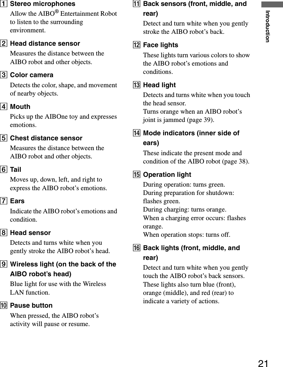 Introduction21AStereo microphonesAllow the AIBO® Entertainment Robot to listen to the surrounding environment.BHead distance sensorMeasures the distance between the AIBO robot and other objects.CColor cameraDetects the color, shape, and movement of nearby objects.DMouthPicks up the AIBOne toy and expresses emotions.EChest distance sensorMeasures the distance between the AIBO robot and other objects.FTailMoves up, down, left, and right to express the AIBO robot’s emotions.GEarsIndicate the AIBO robot’s emotions and condition.HHead sensorDetects and turns white when you gently stroke the AIBO robot’s head.IWireless light (on the back of the AIBO robot’s head)Blue light for use with the Wireless LAN function.JPause buttonWhen pressed, the AIBO robot’s activity will pause or resume.KBack sensors (front, middle, and rear)Detect and turn white when you gently stroke the AIBO robot’s back.LFace lightsThese lights turn various colors to show the AIBO robot’s emotions and conditions.MHead lightDetects and turns white when you touch the head sensor.Turns orange when an AIBO robot’s joint is jammed (page 39).NMode indicators (inner side of ears)These indicate the present mode and condition of the AIBO robot (page 38).OOperation lightDuring operation: turns green. During preparation for shutdown: flashes green. During charging: turns orange. When a charging error occurs: flashes orange. When operation stops: turns off.PBack lights (front, middle, and rear)Detect and turn white when you gently touch the AIBO robot’s back sensors.These lights also turn blue (front), orange (middle), and red (rear) to indicate a variety of actions. 