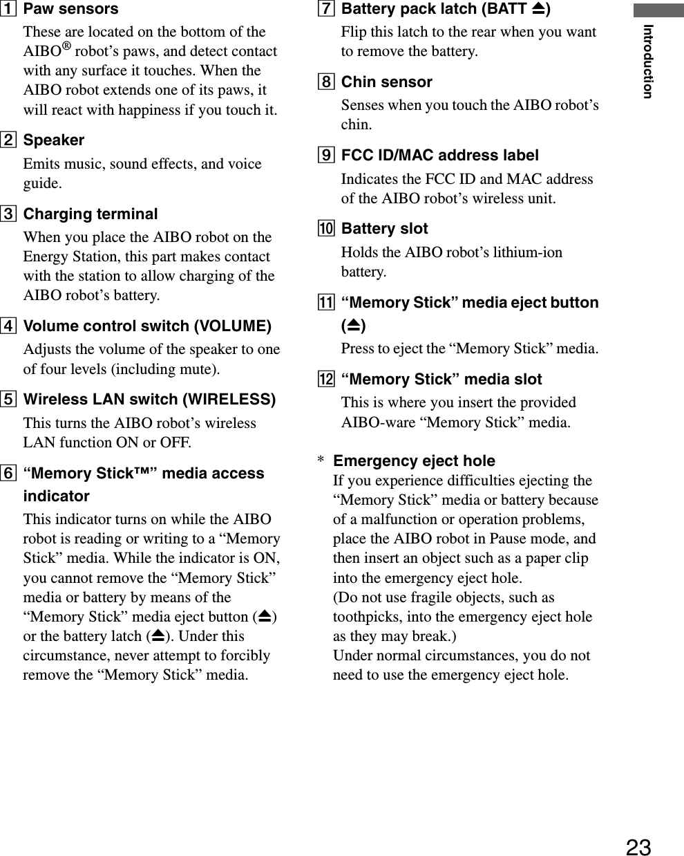Introduction23APaw sensorsThese are located on the bottom of the AIBO® robot’s paws, and detect contact with any surface it touches. When the AIBO robot extends one of its paws, it will react with happiness if you touch it.BSpeakerEmits music, sound effects, and voice guide.CCharging terminalWhen you place the AIBO robot on the Energy Station, this part makes contact with the station to allow charging of the AIBO robot’s battery.DVolume control switch (VOLUME)Adjusts the volume of the speaker to one of four levels (including mute).EWireless LAN switch (WIRELESS)This turns the AIBO robot’s wireless LAN function ON or OFF.F“Memory Stick™” media access indicatorThis indicator turns on while the AIBO robot is reading or writing to a “Memory Stick” media. While the indicator is ON, you cannot remove the “Memory Stick” media or battery by means of the “Memory Stick” media eject button (Z) or the battery latch (Z). Under this circumstance, never attempt to forcibly remove the “Memory Stick” media.GBattery pack latch (BATT Z)Flip this latch to the rear when you want to remove the battery.HChin sensorSenses when you touch the AIBO robot’s chin.IFCC ID/MAC address labelIndicates the FCC ID and MAC address of the AIBO robot’s wireless unit.JBattery slotHolds the AIBO robot’s lithium-ion battery.K“Memory Stick” media eject button (Z)Press to eject the “Memory Stick” media. L“Memory Stick” media slotThis is where you insert the provided AIBO-ware “Memory Stick” media.*Emergency eject holeIf you experience difficulties ejecting the “Memory Stick” media or battery because of a malfunction or operation problems, place the AIBO robot in Pause mode, and then insert an object such as a paper clip into the emergency eject hole.(Do not use fragile objects, such as toothpicks, into the emergency eject hole as they may break.)Under normal circumstances, you do not need to use the emergency eject hole.