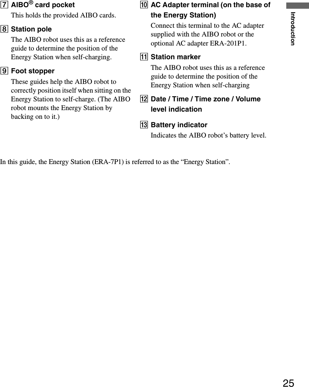 Introduction25GAIBO® card pocketThis holds the provided AIBO cards.HStation poleThe AIBO robot uses this as a reference guide to determine the position of the Energy Station when self-charging.IFoot stopperThese guides help the AIBO robot to correctly position itself when sitting on the Energy Station to self-charge. (The AIBO robot mounts the Energy Station by backing on to it.)JAC Adapter terminal (on the base of the Energy Station)Connect this terminal to the AC adapter supplied with the AIBO robot or the optional AC adapter ERA-201P1.KStation markerThe AIBO robot uses this as a reference guide to determine the position of the Energy Station when self-chargingLDate / Time / Time zone / Volume level indicationMBattery indicatorIndicates the AIBO robot’s battery level.In this guide, the Energy Station (ERA-7P1) is referred to as the “Energy Station”.