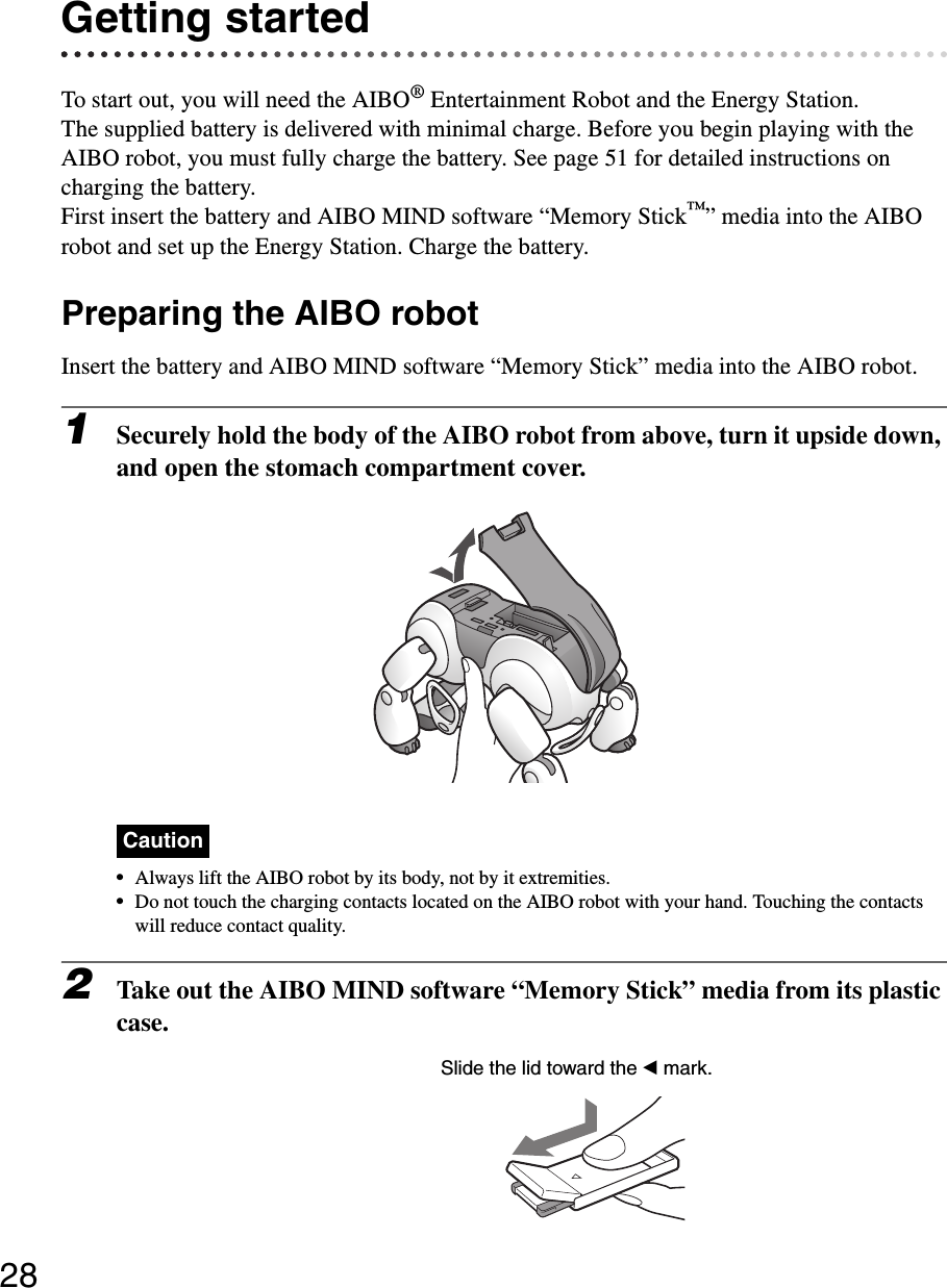 28Getting startedTo start out, you will need the AIBO® Entertainment Robot and the Energy Station.The supplied battery is delivered with minimal charge. Before you begin playing with the AIBO robot, you must fully charge the battery. See page 51 for detailed instructions on charging the battery.First insert the battery and AIBO MIND software “Memory Stick™” media into the AIBO robot and set up the Energy Station. Charge the battery.Preparing the AIBO robotInsert the battery and AIBO MIND software “Memory Stick” media into the AIBO robot.1Securely hold the body of the AIBO robot from above, turn it upside down, and open the stomach compartment cover.Caution•Always lift the AIBO robot by its body, not by it extremities.•Do not touch the charging contacts located on the AIBO robot with your hand. Touching the contacts will reduce contact quality.2Take out the AIBO MIND software “Memory Stick” media from its plastic case.Slide the lid toward the b mark.