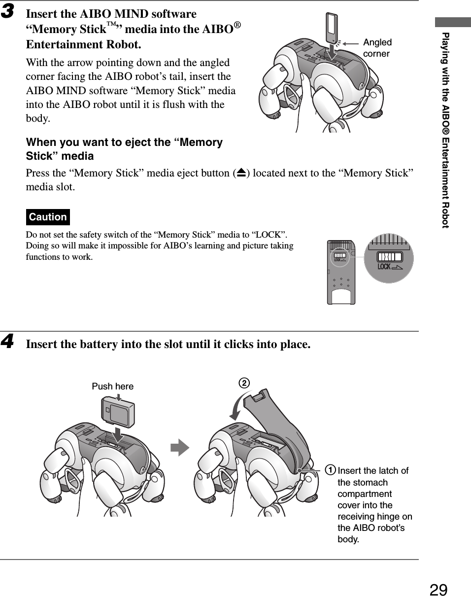 Playing with the AIBO® Entertainment Robot293Insert the AIBO MIND software “Memory Stick™” media into the AIBO® Entertainment Robot.With the arrow pointing down and the angled corner facing the AIBO robot’s tail, insert the AIBO MIND software “Memory Stick” media into the AIBO robot until it is flush with the body.When you want to eject the “Memory Stick” mediaPress the “Memory Stick” media eject button (Z) located next to the “Memory Stick” media slot.CautionDo not set the safety switch of the “Memory Stick” media to “LOCK”. Doing so will make it impossible for AIBO’s learning and picture taking functions to work.4Insert the battery into the slot until it clicks into place.Angled cornerPush here1Insert the latch of the stomach compartment cover into the receiving hinge on the AIBO robot’s body.2