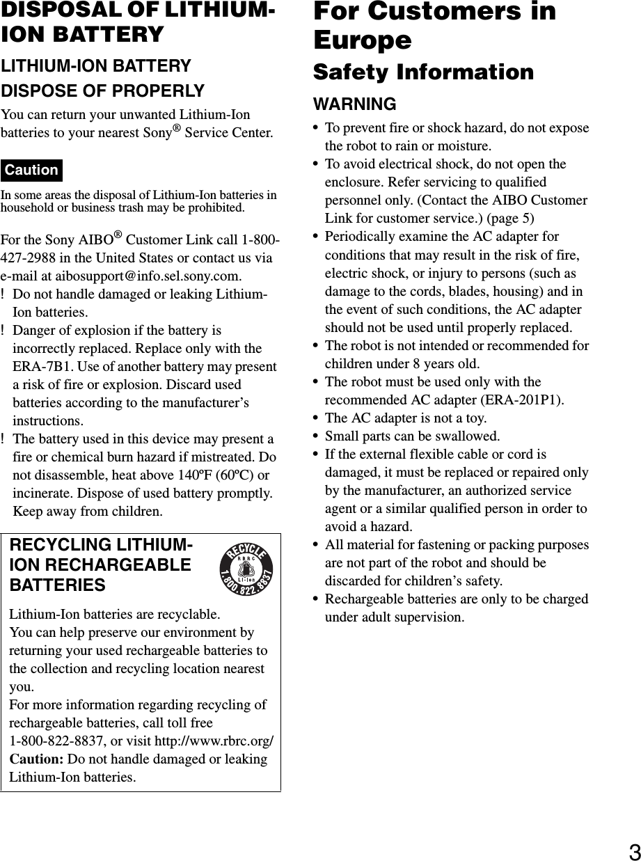 3DISPOSAL OF LITHIUM- ION BATTERYLITHIUM-ION BATTERYDISPOSE OF PROPERLYYou can return your unwanted Lithium-Ion batteries to your nearest Sony® Service Center.CautionIn some areas the disposal of Lithium-Ion batteries in household or business trash may be prohibited.For the Sony AIBO® Customer Link call 1-800-427-2988 in the United States or contact us via e-mail at aibosupport@info.sel.sony.com.!Do not handle damaged or leaking Lithium- Ion batteries.!Danger of explosion if the battery is incorrectly replaced. Replace only with the ERA-7B1. Use of another battery may present a risk of fire or explosion. Discard used batteries according to the manufacturer’s instructions.!The battery used in this device may present a fire or chemical burn hazard if mistreated. Do not disassemble, heat above 140ºF (60ºC) or incinerate. Dispose of used battery promptly. Keep away from children.For Customers in EuropeSafety InformationWARNING•To prevent fire or shock hazard, do not expose the robot to rain or moisture.•To avoid electrical shock, do not open the enclosure. Refer servicing to qualified personnel only. (Contact the AIBO Customer Link for customer service.) (page 5)•Periodically examine the AC adapter for conditions that may result in the risk of fire, electric shock, or injury to persons (such as damage to the cords, blades, housing) and in the event of such conditions, the AC adapter should not be used until properly replaced.•The robot is not intended or recommended for children under 8 years old.•The robot must be used only with the recommended AC adapter (ERA-201P1).•The AC adapter is not a toy.•Small parts can be swallowed.•If the external flexible cable or cord is damaged, it must be replaced or repaired only by the manufacturer, an authorized service agent or a similar qualified person in order to avoid a hazard.•All material for fastening or packing purposes are not part of the robot and should be discarded for children’s safety.•Rechargeable batteries are only to be charged under adult supervision.RECYCLING LITHIUM-ION RECHARGEABLE BATTERIESLithium-Ion batteries are recyclable. You can help preserve our environment by returning your used rechargeable batteries to the collection and recycling location nearest you.For more information regarding recycling of rechargeable batteries, call toll free1-800-822-8837, or visit http://www.rbrc.org/Caution: Do not handle damaged or leaking Lithium-Ion batteries. 