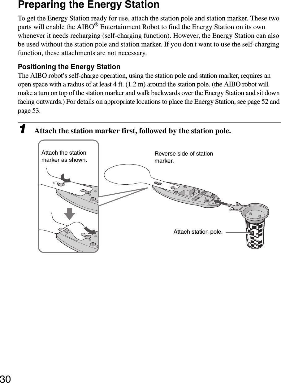30Preparing the Energy StationTo get the Energy Station ready for use, attach the station pole and station marker. These two parts will enable the AIBO® Entertainment Robot to find the Energy Station on its own whenever it needs recharging (self-charging function). However, the Energy Station can also be used without the station pole and station marker. If you don&apos;t want to use the self-charging function, these attachments are not necessary.Positioning the Energy StationThe AIBO robot’s self-charge operation, using the station pole and station marker, requires an open space with a radius of at least 4 ft. (1.2 m) around the station pole. (the AIBO robot will make a turn on top of the station marker and walk backwards over the Energy Station and sit down facing outwards.) For details on appropriate locations to place the Energy Station, see page 52 and page 53.1Attach the station marker first, followed by the station pole.Attach station pole.Reverse side of station marker.Attach the station marker as shown.
