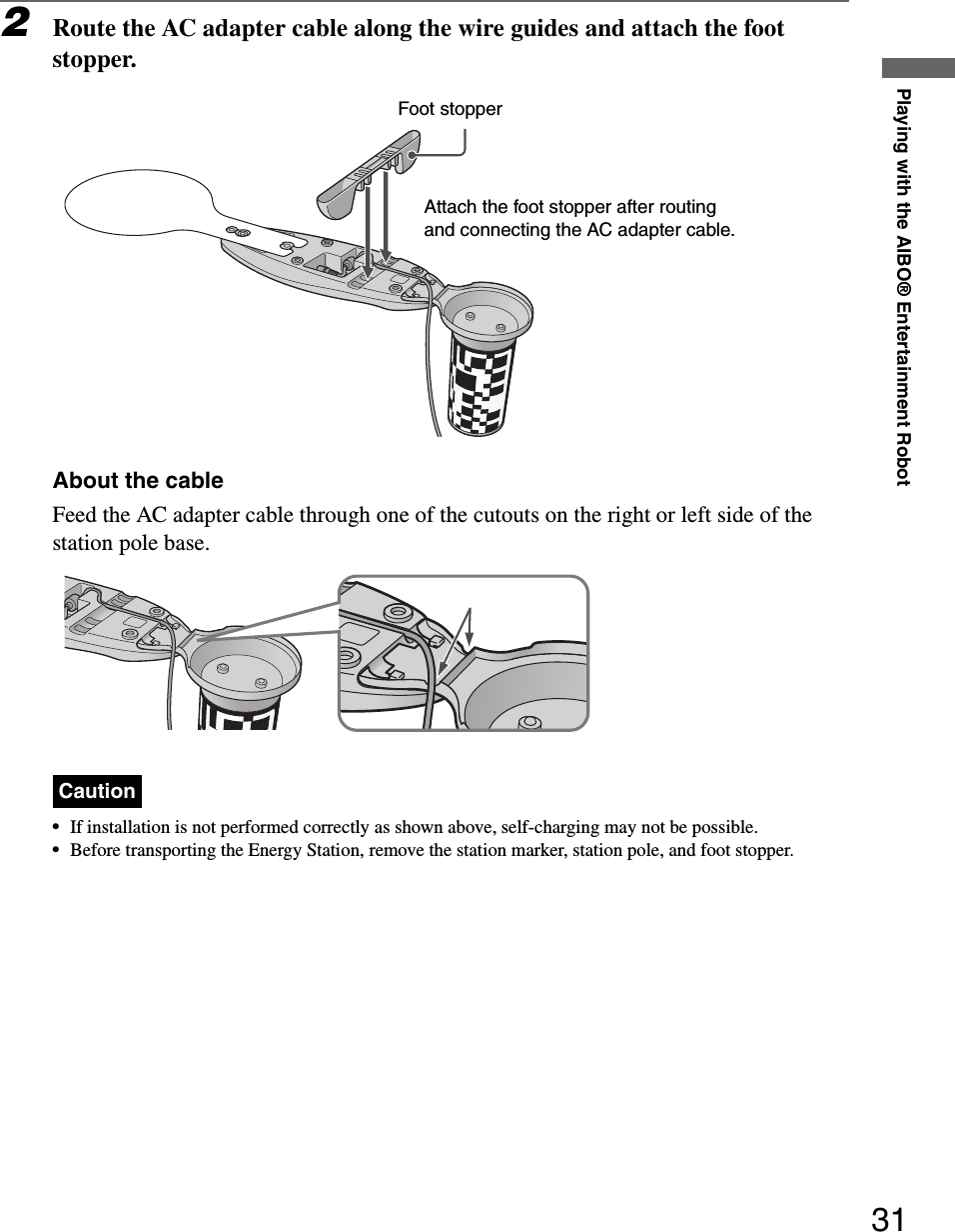 Playing with the AIBO® Entertainment Robot312Route the AC adapter cable along the wire guides and attach the foot stopper.About the cableFeed the AC adapter cable through one of the cutouts on the right or left side of the station pole base.Caution•If installation is not performed correctly as shown above, self-charging may not be possible.•Before transporting the Energy Station, remove the station marker, station pole, and foot stopper.Foot stopperAttach the foot stopper after routing and connecting the AC adapter cable.