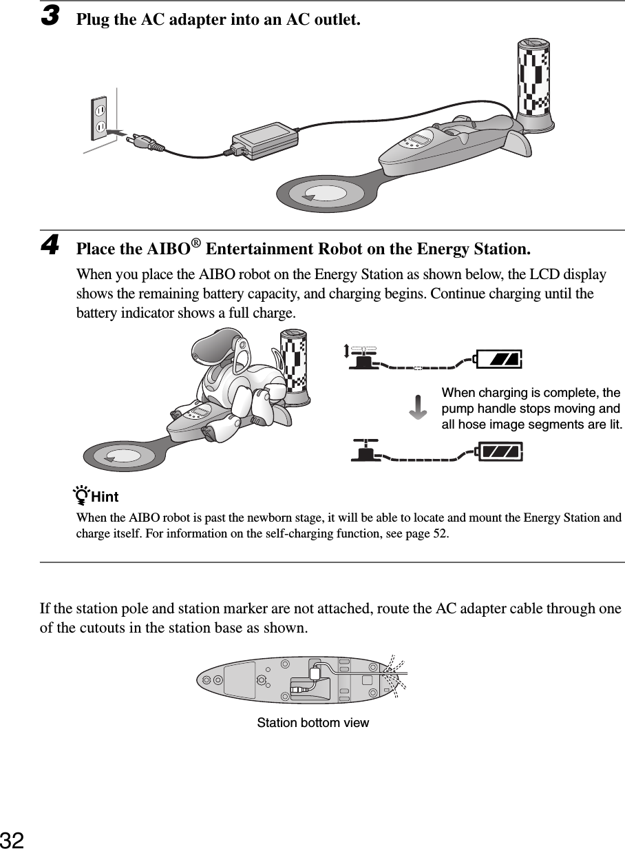 323Plug the AC adapter into an AC outlet.4Place the AIBO® Entertainment Robot on the Energy Station.When you place the AIBO robot on the Energy Station as shown below, the LCD display shows the remaining battery capacity, and charging begins. Continue charging until the battery indicator shows a full charge.zHintWhen the AIBO robot is past the newborn stage, it will be able to locate and mount the Energy Station and charge itself. For information on the self-charging function, see page 52.If the station pole and station marker are not attached, route the AC adapter cable through one of the cutouts in the station base as shown.When charging is complete, the pump handle stops moving and all hose image segments are lit.Station bottom view