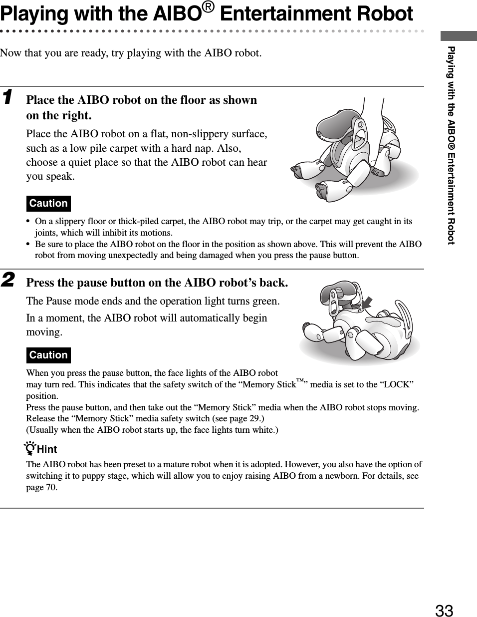 Playing with the AIBO® Entertainment Robot33Playing with the AIBO® Entertainment RobotNow that you are ready, try playing with the AIBO robot.1Place the AIBO robot on the floor as shown on the right.Place the AIBO robot on a flat, non-slippery surface, such as a low pile carpet with a hard nap. Also, choose a quiet place so that the AIBO robot can hear you speak.Caution•On a slippery floor or thick-piled carpet, the AIBO robot may trip, or the carpet may get caught in its joints, which will inhibit its motions.•Be sure to place the AIBO robot on the floor in the position as shown above. This will prevent the AIBO robot from moving unexpectedly and being damaged when you press the pause button.2Press the pause button on the AIBO robot’s back.The Pause mode ends and the operation light turns green.In a moment, the AIBO robot will automatically begin moving.CautionWhen you press the pause button, the face lights of the AIBO robot may turn red. This indicates that the safety switch of the “Memory Stick™” media is set to the “LOCK” position.Press the pause button, and then take out the “Memory Stick” media when the AIBO robot stops moving. Release the “Memory Stick” media safety switch (see page 29.)(Usually when the AIBO robot starts up, the face lights turn white.)zHintThe AIBO robot has been preset to a mature robot when it is adopted. However, you also have the option of switching it to puppy stage, which will allow you to enjoy raising AIBO from a newborn. For details, see page 70.