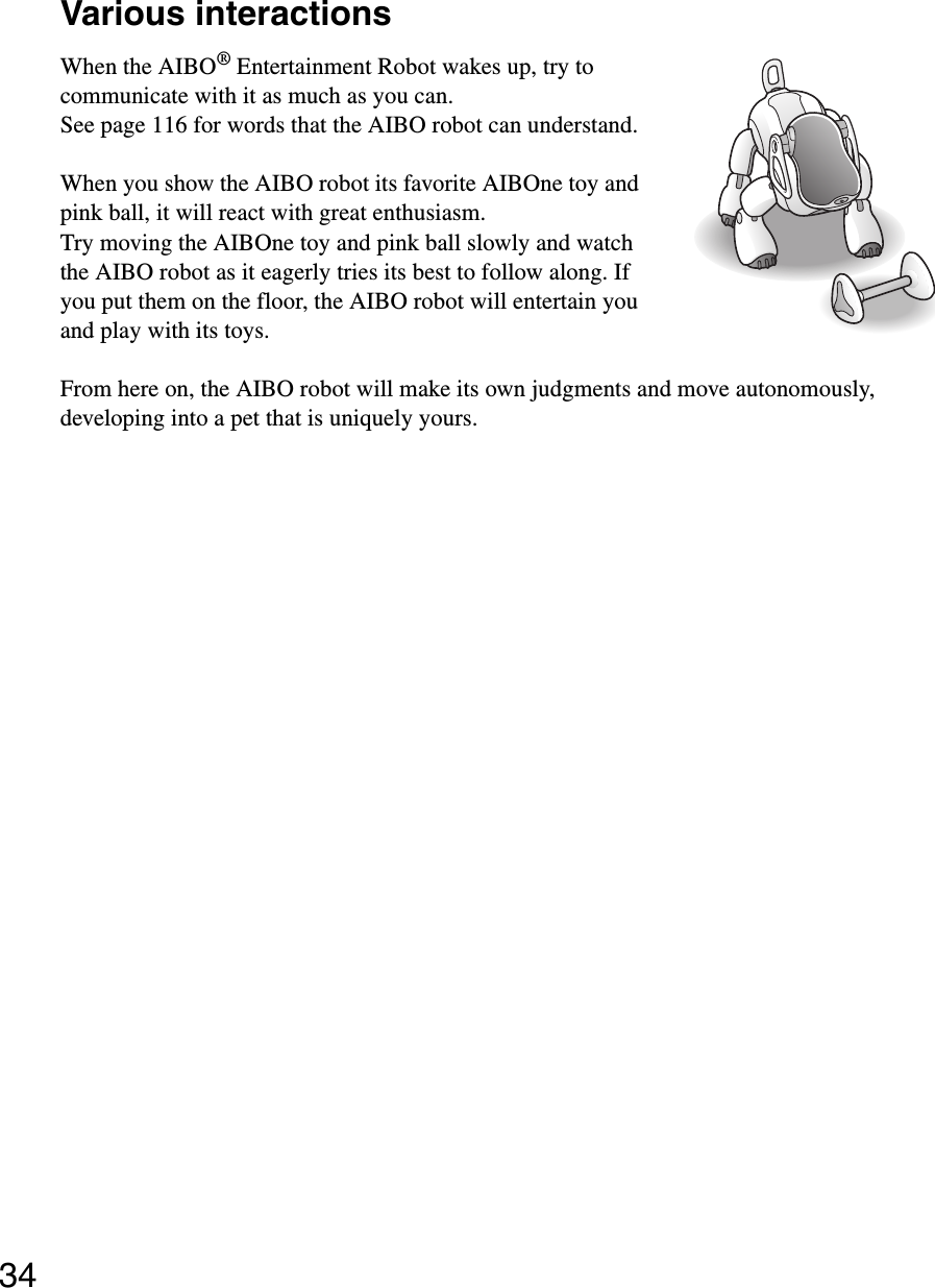 34Various interactionsWhen the AIBO® Entertainment Robot wakes up, try to communicate with it as much as you can.See page 116 for words that the AIBO robot can understand.When you show the AIBO robot its favorite AIBOne toy and pink ball, it will react with great enthusiasm.Try moving the AIBOne toy and pink ball slowly and watch the AIBO robot as it eagerly tries its best to follow along. If you put them on the floor, the AIBO robot will entertain you and play with its toys.From here on, the AIBO robot will make its own judgments and move autonomously, developing into a pet that is uniquely yours.