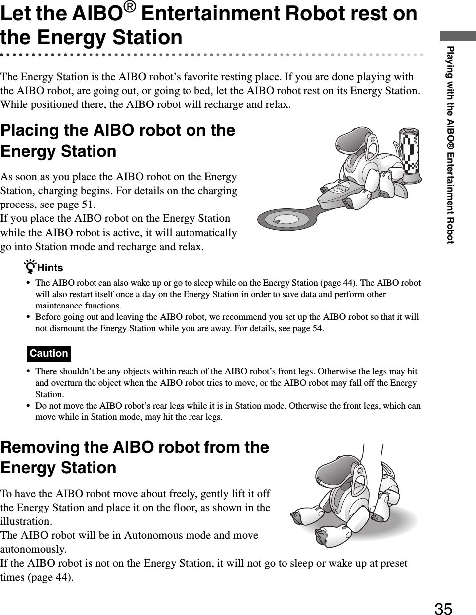 Playing with the AIBO® Entertainment Robot35Let the AIBO® Entertainment Robot rest on the Energy StationThe Energy Station is the AIBO robot’s favorite resting place. If you are done playing with the AIBO robot, are going out, or going to bed, let the AIBO robot rest on its Energy Station. While positioned there, the AIBO robot will recharge and relax.Placing the AIBO robot on the Energy StationAs soon as you place the AIBO robot on the Energy Station, charging begins. For details on the charging process, see page 51.If you place the AIBO robot on the Energy Station while the AIBO robot is active, it will automatically go into Station mode and recharge and relax.zHints•The AIBO robot can also wake up or go to sleep while on the Energy Station (page 44). The AIBO robot will also restart itself once a day on the Energy Station in order to save data and perform other maintenance functions.•Before going out and leaving the AIBO robot, we recommend you set up the AIBO robot so that it will not dismount the Energy Station while you are away. For details, see page 54.Caution•There shouldn’t be any objects within reach of the AIBO robot’s front legs. Otherwise the legs may hit and overturn the object when the AIBO robot tries to move, or the AIBO robot may fall off the Energy Station.•Do not move the AIBO robot’s rear legs while it is in Station mode. Otherwise the front legs, which can move while in Station mode, may hit the rear legs.Removing the AIBO robot from the Energy StationTo have the AIBO robot move about freely, gently lift it off the Energy Station and place it on the floor, as shown in the illustration.The AIBO robot will be in Autonomous mode and move autonomously.If the AIBO robot is not on the Energy Station, it will not go to sleep or wake up at preset times (page 44).