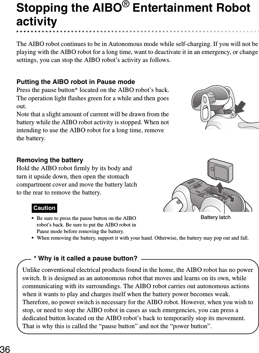 36Stopping the AIBO® Entertainment Robot activityThe AIBO robot continues to be in Autonomous mode while self-charging. If you will not be playing with the AIBO robot for a long time, want to deactivate it in an emergency, or change settings, you can stop the AIBO robot’s activity as follows.Putting the AIBO robot in Pause modePress the pause button* located on the AIBO robot’s back.The operation light flashes green for a while and then goes out.Note that a slight amount of current will be drawn from the battery while the AIBO robot activity is stopped. When not intending to use the AIBO robot for a long time, remove the battery.Removing the batteryHold the AIBO robot firmly by its body and turn it upside down, then open the stomach compartment cover and move the battery latch to the rear to remove the battery.Caution•Be sure to press the pause button on the AIBO robot’s back. Be sure to put the AIBO robot in Pause mode before removing the battery. •When removing the battery, support it with your hand. Otherwise, the battery may pop out and fall.Battery latch* Why is it called a pause button?Unlike conventional electrical products found in the home, the AIBO robot has no power switch. It is designed as an autonomous robot that moves and learns on its own, while communicating with its surroundings. The AIBO robot carries out autonomous actions when it wants to play and charges itself when the battery power becomes weak. Therefore, no power switch is necessary for the AIBO robot. However, when you wish to stop, or need to stop the AIBO robot in cases as such emergencies, you can press a dedicated button located on the AIBO robot’s back to temporarily stop its movement. That is why this is called the “pause button” and not the “power button”.