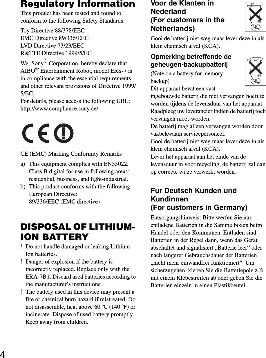 4Regulatory InformationThis product has been tested and found to conform to the following Safety Standards.Toy Directive 88/378/EECEMC Directive 89/336/EECLVD Directive 73/23/EECR&amp;TTE Directive 1999/5/ECWe, Sony® Corporation, hereby declare that AIBO® Entertainment Robot, model ERS-7 is in compliance with the essential requirements and other relevant provisions of Directive 1999/5/EC. For details, please access the following URL:http://www.compliance.sony.de/CE (EMC) Marking Conformity Remarksa) This equipment complies with EN55022.Class B digital for use in following areas: residential, business, and light-industrial.b) This product conforms with the following European Directive: 89/336/EEC (EMC directive) DISPOSAL OF LITHIUM- ION BATTERY!Do not handle damaged or leaking Lithium- Ion batteries.!Danger of explosion if the battery is incorrectly replaced. Replace only with the ERA-7B1. Discard used batteries according to the manufacturer’s instructions.!The battery used in this device may present a fire or chemical burn hazard if mistreated. Do not disassemble, heat above 60 ºC (140 ºF) or incinerate. Dispose of used battery promptly. Keep away from children.Voor de Klanten in Nederland (For customers in the Netherlands)Gooi de batterij niet weg maar lever deze in als klein chemisch afval (KCA).Opmerking betreffende de geheugen-backupbatterij (Note on a battery for memory backup)Dit apparaat bevat een vast ingebouwde batterij die niet vervangen hoeft te worden tijdens de levensduur van het apparaat.Raadpleeg uw leverancier indien de batterij toch vervangen moet-worden.De batterij mag alleen vervangen worden door vakbekwaam servicepersoneel.Gooi de batterij niet weg maar lever deze in als klein chemisch afval (KCA).Lever het apparaat aan het einde van de levensduur in voor recycling, de batterij zal dan op correcte wijze verwerkt worden.Fur Deutsch Kunden und Kundinnen (For customers in Germany)Entsorgungshinweis: Bitte werfen Sie nur entladene Batterien in die Sammelboxen beim Handel oder den Kommunen. Entladen sind Batterien in der Regel dann, wenn das Gerät abschaltet und signalisiert „Batterie leer“ oder nach längerer Gebrauchsdauer der Batterien „nicht mehr einwandfrei funktioniert“. Um sicherzugehen, kleben Sie die Batteriepole z.B. mit einem Klebestreifen ab oder geben Sie die Batterien einzeln in einen Plastikbeutel.