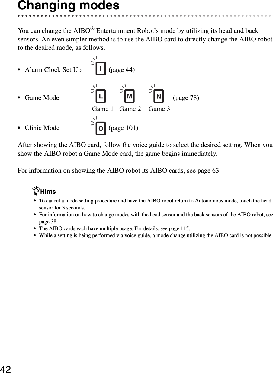 42Changing modesYou can change the AIBO® Entertainment Robot’s mode by utilizing its head and back sensors. An even simpler method is to use the AIBO card to directly change the AIBO robot to the desired mode, as follows.•Alarm Clock Set Up (page 44)•Game Mode (page 78)Game 1 Game 2  Game 3•Clinic Mode (page 101)After showing the AIBO card, follow the voice guide to select the desired setting. When you show the AIBO robot a Game Mode card, the game begins immediately.For information on showing the AIBO robot its AIBO cards, see page 63.zHints•To cancel a mode setting procedure and have the AIBO robot return to Autonomous mode, touch the head sensor for 3 seconds.•For information on how to change modes with the head sensor and the back sensors of the AIBO robot, see page 38.•The AIBO cards each have multiple usage. For details, see page 115.•While a setting is being performed via voice guide, a mode change utilizing the AIBO card is not possible.