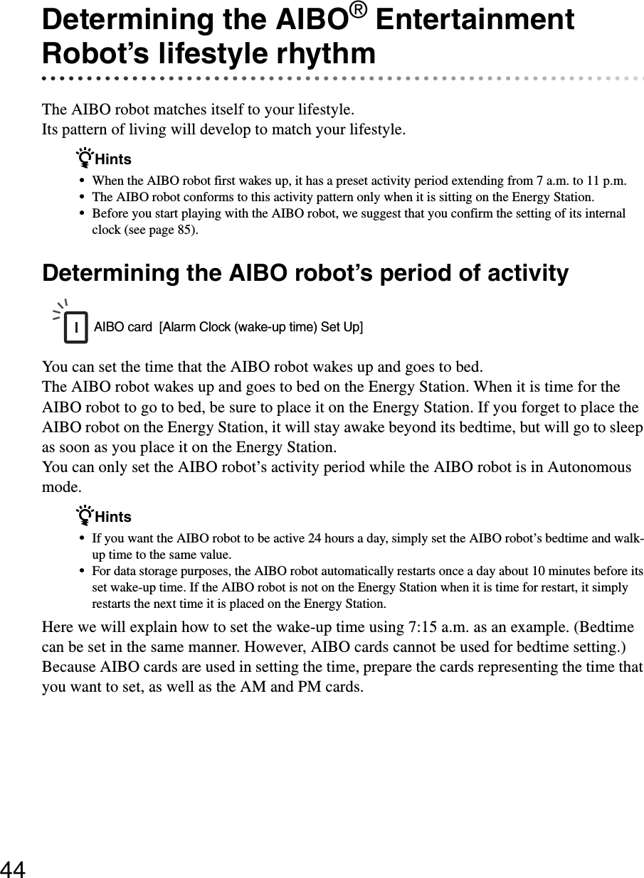 44Determining the AIBO® Entertainment Robot’s lifestyle rhythmThe AIBO robot matches itself to your lifestyle.Its pattern of living will develop to match your lifestyle.zHints•When the AIBO robot first wakes up, it has a preset activity period extending from 7 a.m. to 11 p.m.•The AIBO robot conforms to this activity pattern only when it is sitting on the Energy Station.•Before you start playing with the AIBO robot, we suggest that you confirm the setting of its internal clock (see page 85).Determining the AIBO robot’s period of activityYou can set the time that the AIBO robot wakes up and goes to bed.The AIBO robot wakes up and goes to bed on the Energy Station. When it is time for the AIBO robot to go to bed, be sure to place it on the Energy Station. If you forget to place the AIBO robot on the Energy Station, it will stay awake beyond its bedtime, but will go to sleep as soon as you place it on the Energy Station.You can only set the AIBO robot’s activity period while the AIBO robot is in Autonomous mode.zHints•If you want the AIBO robot to be active 24 hours a day, simply set the AIBO robot’s bedtime and walk-up time to the same value.•For data storage purposes, the AIBO robot automatically restarts once a day about 10 minutes before its set wake-up time. If the AIBO robot is not on the Energy Station when it is time for restart, it simply restarts the next time it is placed on the Energy Station.Here we will explain how to set the wake-up time using 7:15 a.m. as an example. (Bedtime can be set in the same manner. However, AIBO cards cannot be used for bedtime setting.) Because AIBO cards are used in setting the time, prepare the cards representing the time that you want to set, as well as the AM and PM cards.AIBO card  [Alarm Clock (wake-up time) Set Up]