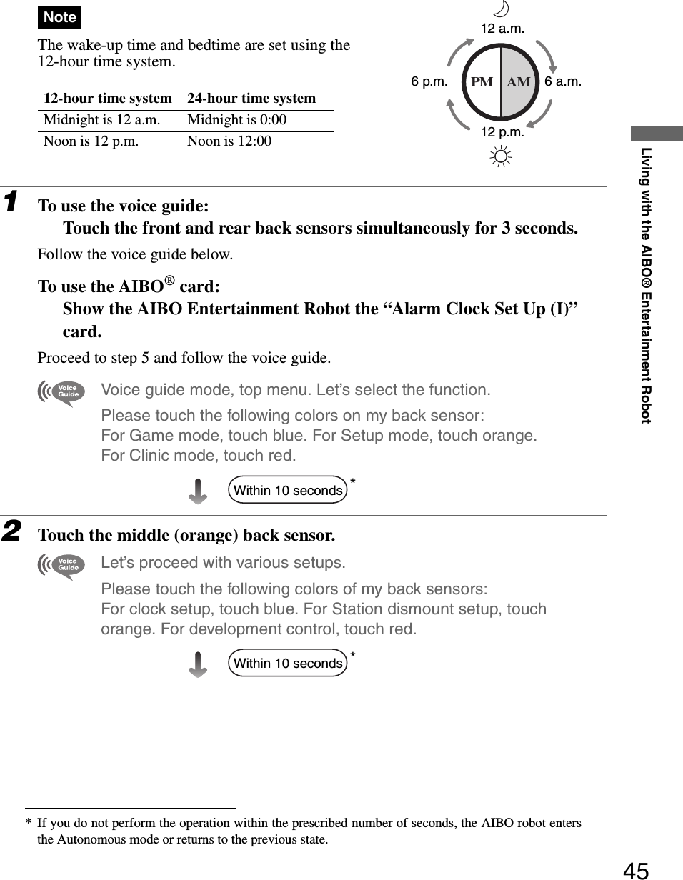 Living with the AIBO® Entertainment Robot45NoteThe wake-up time and bedtime are set using the 12-hour time system.1To use the voice guide:Touch the front and rear back sensors simultaneously for 3 seconds.Follow the voice guide below.To use the AIBO® card:Show the AIBO Entertainment Robot the “Alarm Clock Set Up (I)” card.Proceed to step 5 and follow the voice guide.Voice guide mode, top menu. Let’s select the function. Please touch the following colors on my back sensor: For Game mode, touch blue. For Setup mode, touch orange. For Clinic mode, touch red. *2Touch the middle (orange) back sensor.Let’s proceed with various setups.Please touch the following colors of my back sensors: For clock setup, touch blue. For Station dismount setup, touch orange. For development control, touch red.*12-hour time system 24-hour time systemMidnight is 12 a.m. Midnight is 0:00Noon is 12 p.m. Noon is 12:00* If you do not perform the operation within the prescribed number of seconds, the AIBO robot entersthe Autonomous mode or returns to the previous state.PM AM12 a.m.12 p.m.6 a.m.6 p.m.Within 10 secondsWithin 10 seconds