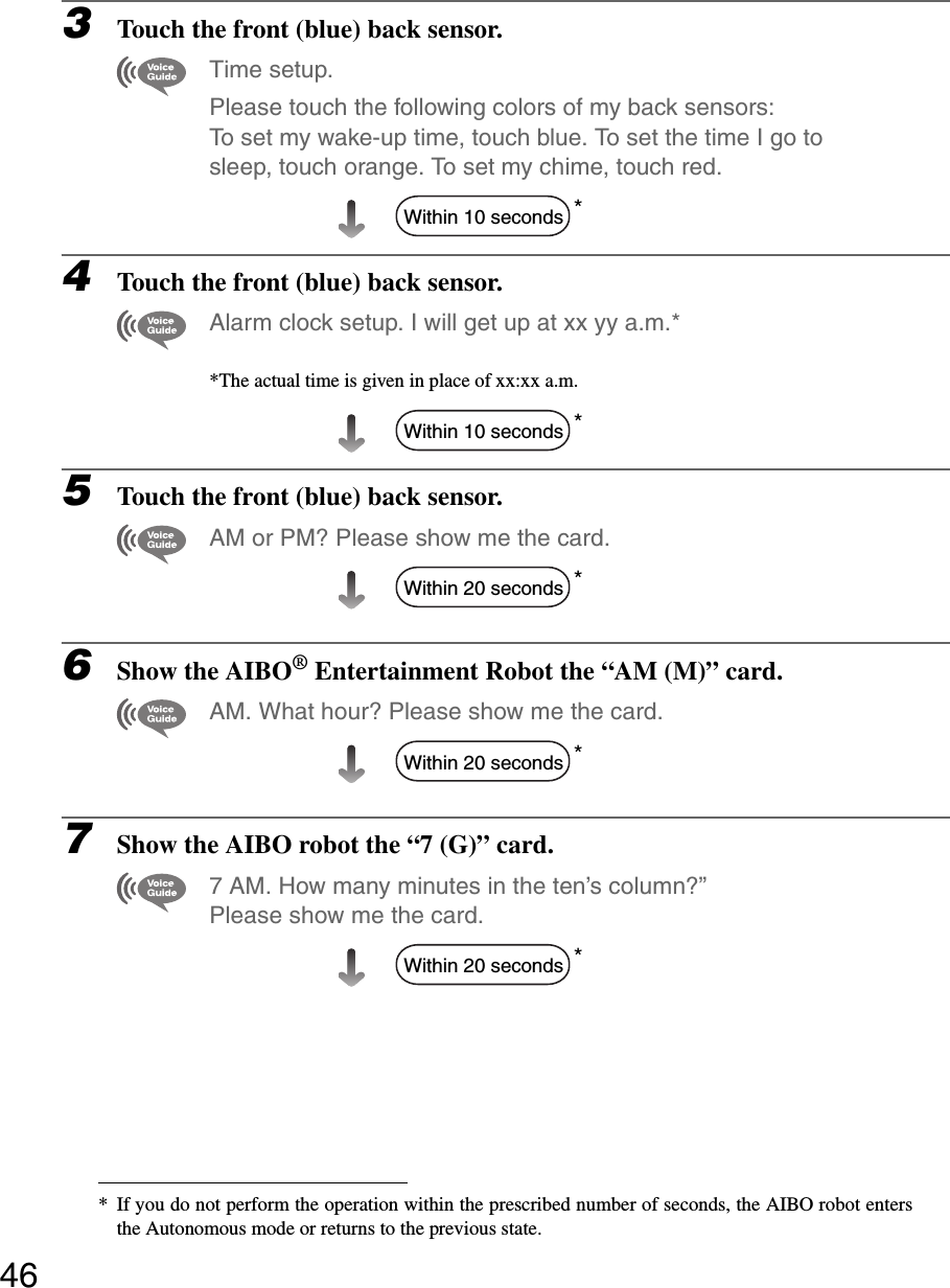 463Touch the front (blue) back sensor.Time setup. Please touch the following colors of my back sensors: To set my wake-up time, touch blue. To set the time I go to sleep, touch orange. To set my chime, touch red.*4Touch the front (blue) back sensor.Alarm clock setup. I will get up at xx yy a.m.**The actual time is given in place of xx:xx a.m.*5Touch the front (blue) back sensor.AM or PM? Please show me the card.*6Show the AIBO® Entertainment Robot the “AM (M)” card.AM. What hour? Please show me the card.*7Show the AIBO robot the “7 (G)” card.7 AM. How many minutes in the ten’s column?”Please show me the card.** If you do not perform the operation within the prescribed number of seconds, the AIBO robot entersthe Autonomous mode or returns to the previous state.Within 10 secondsWithin 10 secondsWithin 20 secondsWithin 20 secondsWithin 20 seconds
