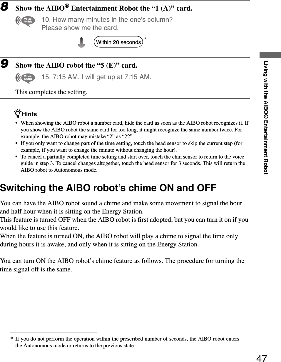 Living with the AIBO® Entertainment Robot478Show the AIBO® Entertainment Robot the “1 (A)” card.10. How many minutes in the one’s column? Please show me the card.*9Show the AIBO robot the “5 (E)” card.15. 7:15 AM. I will get up at 7:15 AM.This completes the setting.zHints•When showing the AIBO robot a number card, hide the card as soon as the AIBO robot recognizes it. If you show the AIBO robot the same card for too long, it might recognize the same number twice. For example, the AIBO robot may mistake “2” as “22”.•If you only want to change part of the time setting, touch the head sensor to skip the current step (for example, if you want to change the minute without changing the hour). •To cancel a partially completed time setting and start over, touch the chin sensor to return to the voice guide in step 3. To cancel changes altogether, touch the head sensor for 3 seconds. This will return the AIBO robot to Autonomous mode.Switching the AIBO robot’s chime ON and OFFYou can have the AIBO robot sound a chime and make some movement to signal the hour and half hour when it is sitting on the Energy Station.This feature is turned OFF when the AIBO robot is first adopted, but you can turn it on if you would like to use this feature.When the feature is turned ON, the AIBO robot will play a chime to signal the time only during hours it is awake, and only when it is sitting on the Energy Station.You can turn ON the AIBO robot’s chime feature as follows. The procedure for turning the time signal off is the same.* If you do not perform the operation within the prescribed number of seconds, the AIBO robot entersthe Autonomous mode or returns to the previous state.Within 20 seconds