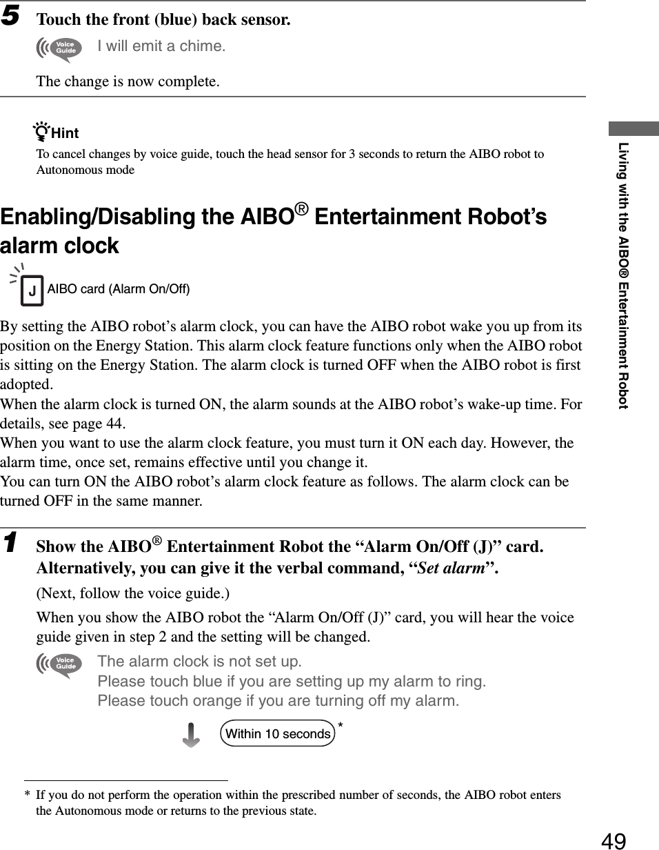 Living with the AIBO® Entertainment Robot495Touch the front (blue) back sensor.I will emit a chime.The change is now complete.zHintTo cancel changes by voice guide, touch the head sensor for 3 seconds to return the AIBO robot to Autonomous modeEnabling/Disabling the AIBO® Entertainment Robot’s alarm clockBy setting the AIBO robot’s alarm clock, you can have the AIBO robot wake you up from its position on the Energy Station. This alarm clock feature functions only when the AIBO robot is sitting on the Energy Station. The alarm clock is turned OFF when the AIBO robot is first adopted.When the alarm clock is turned ON, the alarm sounds at the AIBO robot’s wake-up time. For details, see page 44.When you want to use the alarm clock feature, you must turn it ON each day. However, the alarm time, once set, remains effective until you change it.You can turn ON the AIBO robot’s alarm clock feature as follows. The alarm clock can be turned OFF in the same manner.1Show the AIBO® Entertainment Robot the “Alarm On/Off (J)” card.Alternatively, you can give it the verbal command, “Set alarm”.(Next, follow the voice guide.)When you show the AIBO robot the “Alarm On/Off (J)” card, you will hear the voice guide given in step 2 and the setting will be changed.The alarm clock is not set up.Please touch blue if you are setting up my alarm to ring. Please touch orange if you are turning off my alarm.** If you do not perform the operation within the prescribed number of seconds, the AIBO robot entersthe Autonomous mode or returns to the previous state.AIBO card (Alarm On/Off)Within 10 seconds