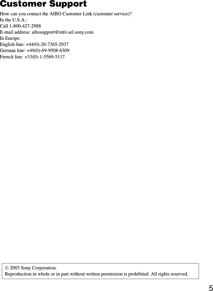 5Customer SupportHow can you contact the AIBO Customer Link (customer service)?In the U.S.A.:Call 1-800-427-2988E-mail address: aibosupport@info.sel.sony.comIn Europe:English line: +44(0)-20-7365-2937German line: +49(0)-69-9508-6309French line: +33(0)-1-5569-5117 2003 Sony Corporation. Reproduction in whole or in part without written permission is prohibited. All rights reserved.