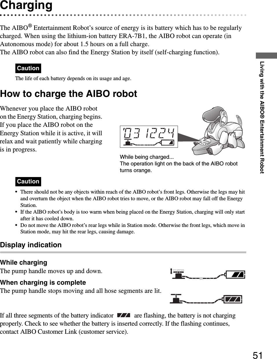 Living with the AIBO® Entertainment Robot51ChargingThe AIBO® Entertainment Robot’s source of energy is its battery which has to be regularly charged. When using the lithium-ion battery ERA-7B1, the AIBO robot can operate (in Autonomous mode) for about 1.5 hours on a full charge.The AIBO robot can also find the Energy Station by itself (self-charging function).CautionThe life of each battery depends on its usage and age.How to charge the AIBO robotWhenever you place the AIBO robot on the Energy Station, charging begins. If you place the AIBO robot on the Energy Station while it is active, it will relax and wait patiently while charging is in progress.Caution•There should not be any objects within reach of the AIBO robot’s front legs. Otherwise the legs may hit and overturn the object when the AIBO robot tries to move, or the AIBO robot may fall off the Energy Station.•If the AIBO robot’s body is too warm when being placed on the Energy Station, charging will only start after it has cooled down.•Do not move the AIBO robot’s rear legs while in Station mode. Otherwise the front legs, which move in Station mode, may hit the rear legs, causing damage.Display indicationWhile chargingThe pump handle moves up and down.When charging is completeThe pump handle stops moving and all hose segments are lit.If all three segments of the battery indicator   are flashing, the battery is not charging properly. Check to see whether the battery is inserted correctly. If the flashing continues, contact AIBO Customer Link (customer service).While being charged...The operation light on the back of the AIBO robot turns orange.