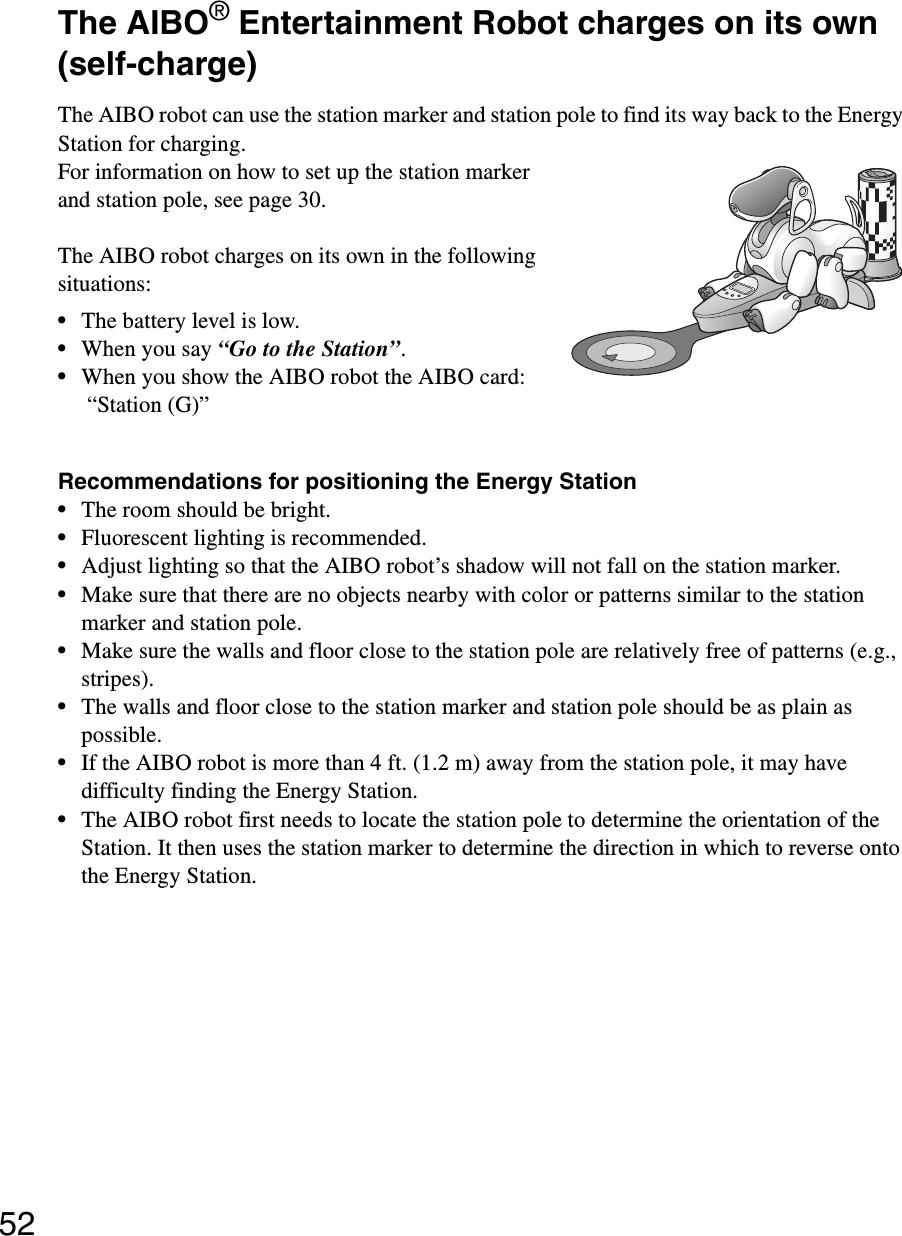 52The AIBO® Entertainment Robot charges on its own (self-charge)The AIBO robot can use the station marker and station pole to find its way back to the Energy Station for charging.For information on how to set up the station marker and station pole, see page 30.The AIBO robot charges on its own in the following situations:•The battery level is low.•When you say “Go to the Station”.•When you show the AIBO robot the AIBO card: “Station (G)” Recommendations for positioning the Energy Station•The room should be bright.•Fluorescent lighting is recommended.•Adjust lighting so that the AIBO robot’s shadow will not fall on the station marker.•Make sure that there are no objects nearby with color or patterns similar to the station marker and station pole.•Make sure the walls and floor close to the station pole are relatively free of patterns (e.g., stripes).•The walls and floor close to the station marker and station pole should be as plain as possible.•If the AIBO robot is more than 4 ft. (1.2 m) away from the station pole, it may have difficulty finding the Energy Station.•The AIBO robot first needs to locate the station pole to determine the orientation of the Station. It then uses the station marker to determine the direction in which to reverse onto the Energy Station.