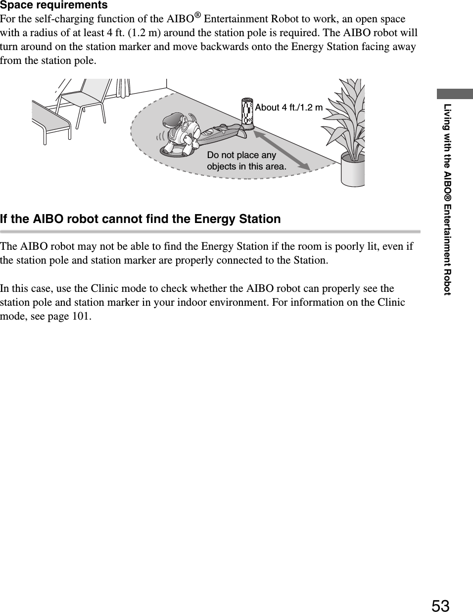 Living with the AIBO® Entertainment Robot53Space requirementsFor the self-charging function of the AIBO® Entertainment Robot to work, an open space with a radius of at least 4 ft. (1.2 m) around the station pole is required. The AIBO robot will turn around on the station marker and move backwards onto the Energy Station facing away from the station pole.If the AIBO robot cannot find the Energy StationThe AIBO robot may not be able to find the Energy Station if the room is poorly lit, even if the station pole and station marker are properly connected to the Station. In this case, use the Clinic mode to check whether the AIBO robot can properly see the station pole and station marker in your indoor environment. For information on the Clinic mode, see page 101.Do not place any objects in this area.About 4 ft./1.2 m