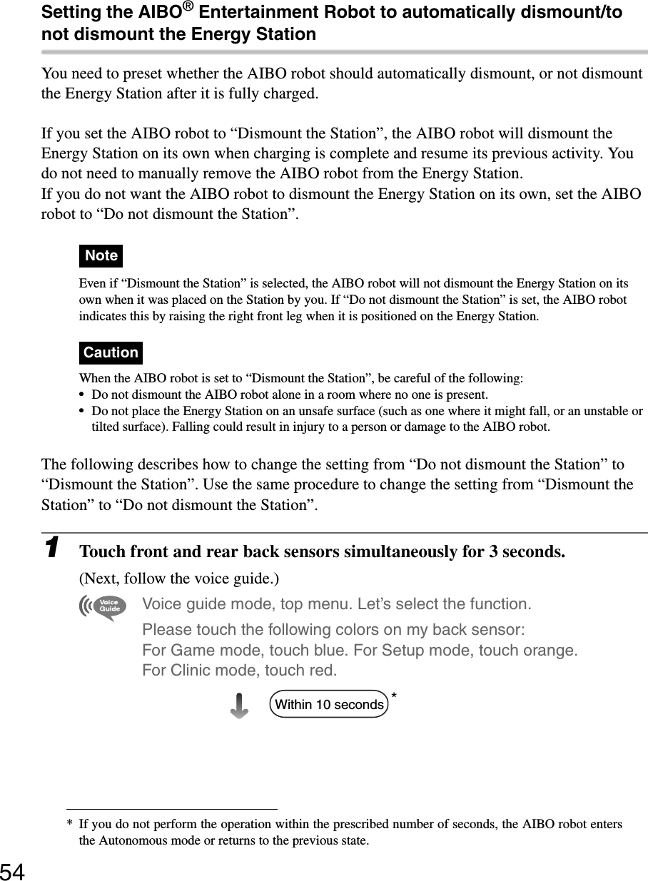 54Setting the AIBO® Entertainment Robot to automatically dismount/to not dismount the Energy StationYou need to preset whether the AIBO robot should automatically dismount, or not dismount the Energy Station after it is fully charged.If you set the AIBO robot to “Dismount the Station”, the AIBO robot will dismount the Energy Station on its own when charging is complete and resume its previous activity. You do not need to manually remove the AIBO robot from the Energy Station.If you do not want the AIBO robot to dismount the Energy Station on its own, set the AIBO robot to “Do not dismount the Station”.NoteEven if “Dismount the Station” is selected, the AIBO robot will not dismount the Energy Station on its own when it was placed on the Station by you. If “Do not dismount the Station” is set, the AIBO robot indicates this by raising the right front leg when it is positioned on the Energy Station.CautionWhen the AIBO robot is set to “Dismount the Station”, be careful of the following:•Do not dismount the AIBO robot alone in a room where no one is present.•Do not place the Energy Station on an unsafe surface (such as one where it might fall, or an unstable or tilted surface). Falling could result in injury to a person or damage to the AIBO robot.The following describes how to change the setting from “Do not dismount the Station” to “Dismount the Station”. Use the same procedure to change the setting from “Dismount the Station” to “Do not dismount the Station”.1Touch front and rear back sensors simultaneously for 3 seconds.(Next, follow the voice guide.)Voice guide mode, top menu. Let’s select the function. Please touch the following colors on my back sensor: For Game mode, touch blue. For Setup mode, touch orange. For Clinic mode, touch red.** If you do not perform the operation within the prescribed number of seconds, the AIBO robot entersthe Autonomous mode or returns to the previous state.Within 10 seconds