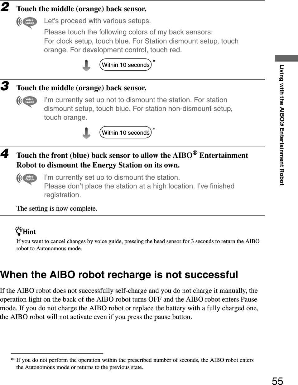 Living with the AIBO® Entertainment Robot552Touch the middle (orange) back sensor.Let’s proceed with various setups.Please touch the following colors of my back sensors: For clock setup, touch blue. For Station dismount setup, touch orange. For development control, touch red.*3Touch the middle (orange) back sensor.I’m currently set up not to dismount the station. For station dismount setup, touch blue. For station non-dismount setup, touch orange.*4Touch the front (blue) back sensor to allow the AIBO® Entertainment Robot to dismount the Energy Station on its own.I’m currently set up to dismount the station. Please don’t place the station at a high location. I’ve finished registration.The setting is now complete.zHintIf you want to cancel changes by voice guide, pressing the head sensor for 3 seconds to return the AIBO robot to Autonomous mode.When the AIBO robot recharge is not successfulIf the AIBO robot does not successfully self-charge and you do not charge it manually, the operation light on the back of the AIBO robot turns OFF and the AIBO robot enters Pause mode. If you do not charge the AIBO robot or replace the battery with a fully charged one, the AIBO robot will not activate even if you press the pause button.* If you do not perform the operation within the prescribed number of seconds, the AIBO robot entersthe Autonomous mode or returns to the previous state.Within 10 secondsWithin 10 seconds
