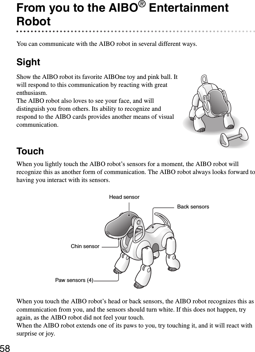 58From you to the AIBO® Entertainment RobotYou can communicate with the AIBO robot in several different ways.SightShow the AIBO robot its favorite AIBOne toy and pink ball. It will respond to this communication by reacting with great enthusiasm.The AIBO robot also loves to see your face, and will distinguish you from others. Its ability to recognize and respond to the AIBO cards provides another means of visual communication.TouchWhen you lightly touch the AIBO robot’s sensors for a moment, the AIBO robot will recognize this as another form of communication. The AIBO robot always looks forward to having you interact with its sensors.When you touch the AIBO robot’s head or back sensors, the AIBO robot recognizes this as communication from you, and the sensors should turn white. If this does not happen, try again, as the AIBO robot did not feel your touch.When the AIBO robot extends one of its paws to you, try touching it, and it will react with surprise or joy.Paw sensors (4)Head sensorChin sensorBack sensors