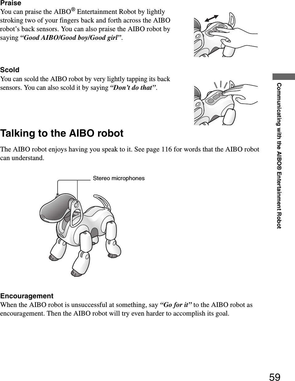 Communicating with the AIBO® Entertainment Robot59PraiseYou can praise the AIBO® Entertainment Robot by lightly stroking two of your fingers back and forth across the AIBO robot’s back sensors. You can also praise the AIBO robot by saying “Good AIBO/Good boy/Good girl”.ScoldYou can scold the AIBO robot by very lightly tapping its back sensors. You can also scold it by saying “Don’t do that”.Talking to the AIBO robotThe AIBO robot enjoys having you speak to it. See page 116 for words that the AIBO robot can understand.EncouragementWhen the AIBO robot is unsuccessful at something, say “Go for it” to the AIBO robot as encouragement. Then the AIBO robot will try even harder to accomplish its goal.Stereo microphones