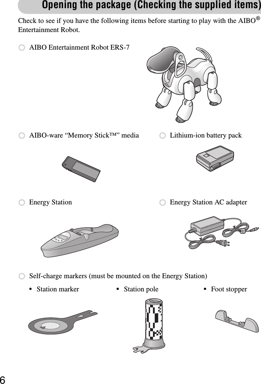 6Opening the package (Checking the supplied items)Check to see if you have the following items before starting to play with the AIBO® Entertainment Robot.AIBO Entertainment Robot ERS-7Self-charge markers (must be mounted on the Energy Station)AIBO-ware “Memory Stick™” media Lithium-ion battery packEnergy Station Energy Station AC adapter•Station marker •Station pole •Foot stopper