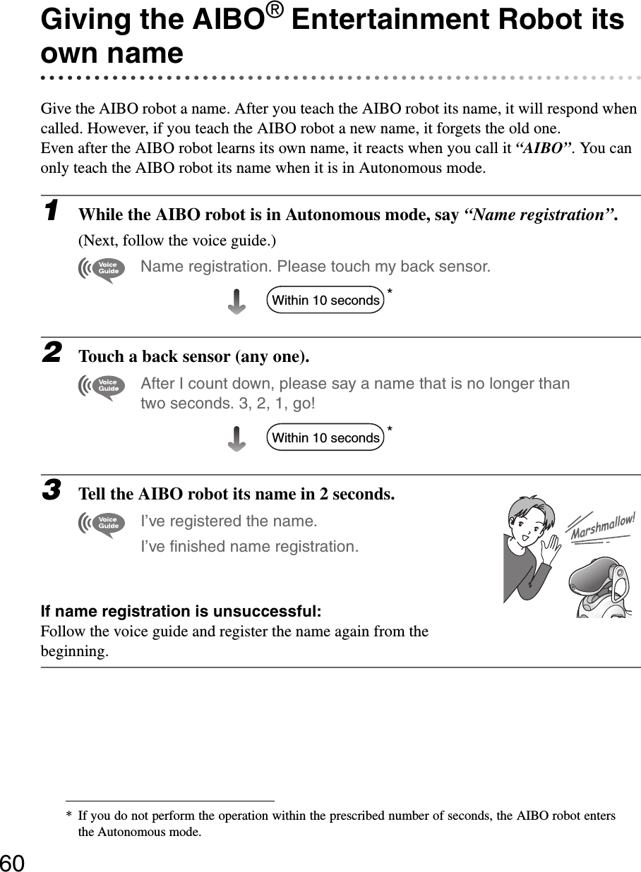60Giving the AIBO® Entertainment Robot its own nameGive the AIBO robot a name. After you teach the AIBO robot its name, it will respond when called. However, if you teach the AIBO robot a new name, it forgets the old one.Even after the AIBO robot learns its own name, it reacts when you call it “AIBO”. You can only teach the AIBO robot its name when it is in Autonomous mode.1While the AIBO robot is in Autonomous mode, say “Name registration”.(Next, follow the voice guide.)Name registration. Please touch my back sensor.*2Touch a back sensor (any one).After I count down, please say a name that is no longer than two seconds. 3, 2, 1, go!*3Tell the AIBO robot its name in 2 seconds.I’ve registered the name. I’ve finished name registration.If name registration is unsuccessful:Follow the voice guide and register the name again from the beginning.* If you do not perform the operation within the prescribed number of seconds, the AIBO robot entersthe Autonomous mode.Within 10 secondsWithin 10 secondsMarshmallow!