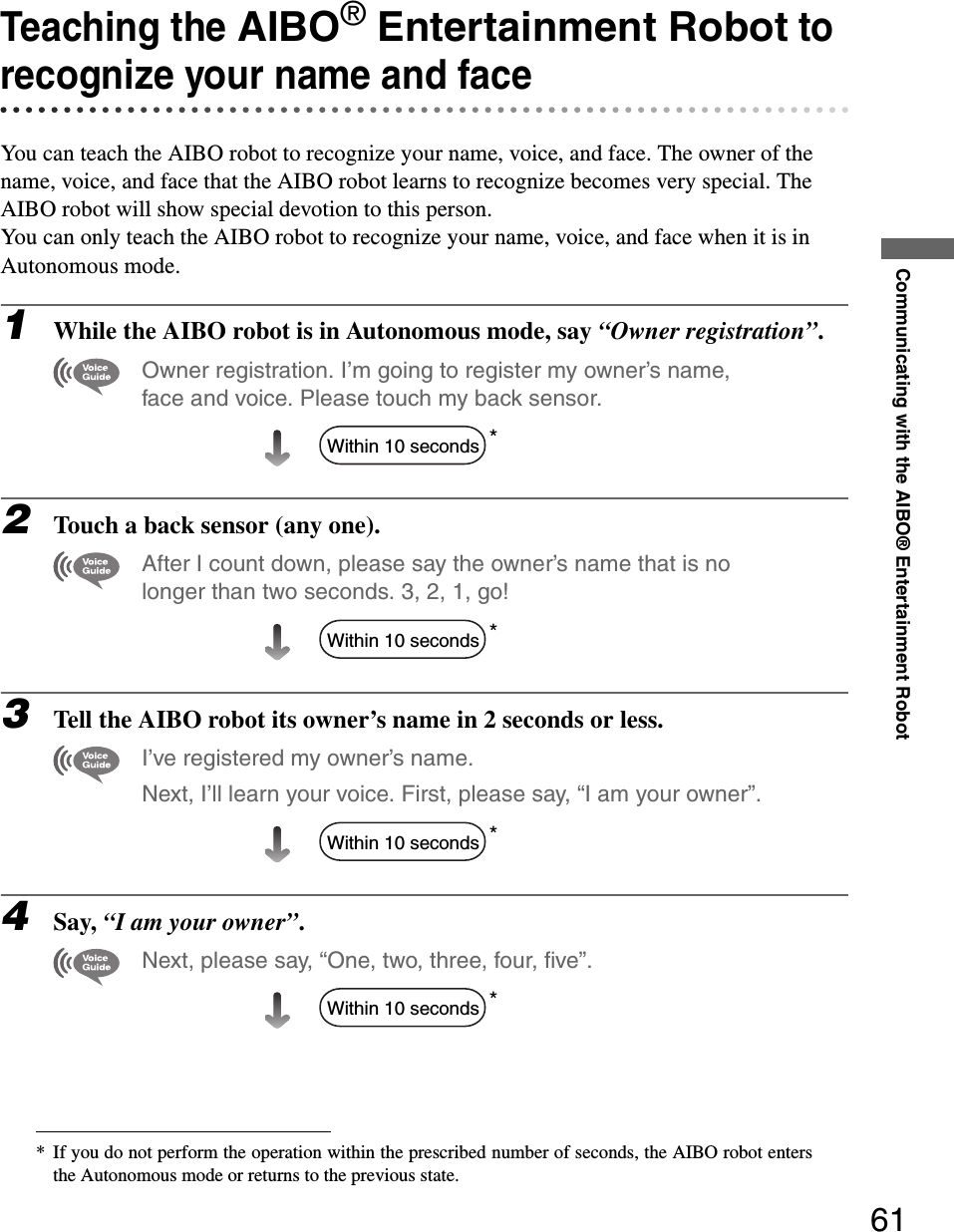 Communicating with the AIBO® Entertainment Robot61Teaching the AIBO® Entertainment Robot to recognize your name and faceYou can teach the AIBO robot to recognize your name, voice, and face. The owner of the name, voice, and face that the AIBO robot learns to recognize becomes very special. The AIBO robot will show special devotion to this person.You can only teach the AIBO robot to recognize your name, voice, and face when it is in Autonomous mode.1While the AIBO robot is in Autonomous mode, say “Owner registration”. Owner registration. I’m going to register my owner’s name, face and voice. Please touch my back sensor.*2Touch a back sensor (any one).After I count down, please say the owner’s name that is no longer than two seconds. 3, 2, 1, go!*3Tell the AIBO robot its owner’s name in 2 seconds or less.I’ve registered my owner’s name. Next, I’ll learn your voice. First, please say, “I am your owner”.*4Say, “I am your owner”.Next, please say, “One, two, three, four, five”.** If you do not perform the operation within the prescribed number of seconds, the AIBO robot entersthe Autonomous mode or returns to the previous state.Within 10 secondsWithin 10 secondsWithin 10 secondsWithin 10 seconds