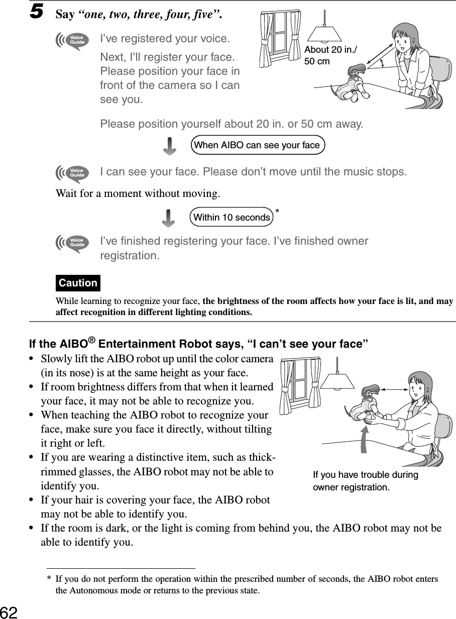 625Say “one, two, three, four, five”.I’ve registered your voice.Next, I’ll register your face. Please position your face in front of the camera so I can see you.Please position yourself about 20 in. or 50 cm away.I can see your face. Please don’t move until the music stops.Wait for a moment without moving.*I’ve finished registering your face. I’ve finished owner registration.CautionWhile learning to recognize your face, the brightness of the room affects how your face is lit, and may affect recognition in different lighting conditions.If the AIBO® Entertainment Robot says, “I can’t see your face”•Slowly lift the AIBO robot up until the color camera (in its nose) is at the same height as your face.•If room brightness differs from that when it learned your face, it may not be able to recognize you.•When teaching the AIBO robot to recognize your face, make sure you face it directly, without tilting it right or left. •If you are wearing a distinctive item, such as thick-rimmed glasses, the AIBO robot may not be able to identify you.•If your hair is covering your face, the AIBO robot may not be able to identify you.•If the room is dark, or the light is coming from behind you, the AIBO robot may not be able to identify you.* If you do not perform the operation within the prescribed number of seconds, the AIBO robot entersthe Autonomous mode or returns to the previous state.About 20 in./50 cmWhen AIBO can see your faceWithin 10 secondsIf you have trouble during owner registration.