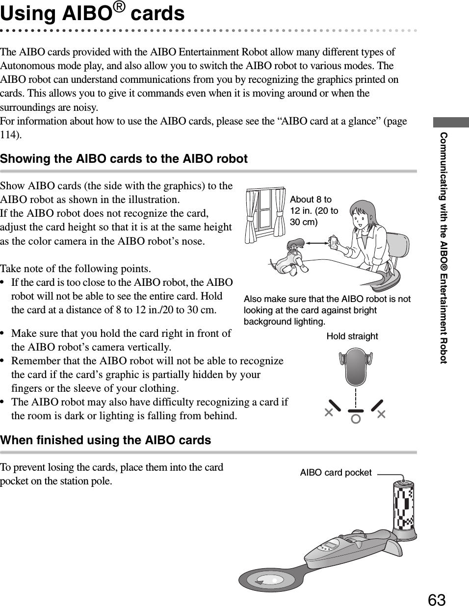 Communicating with the AIBO® Entertainment Robot63Using AIBO® cardsThe AIBO cards provided with the AIBO Entertainment Robot allow many different types of Autonomous mode play, and also allow you to switch the AIBO robot to various modes. The AIBO robot can understand communications from you by recognizing the graphics printed on cards. This allows you to give it commands even when it is moving around or when the surroundings are noisy.For information about how to use the AIBO cards, please see the “AIBO card at a glance” (page 114).Showing the AIBO cards to the AIBO robotShow AIBO cards (the side with the graphics) to the AIBO robot as shown in the illustration.If the AIBO robot does not recognize the card, adjust the card height so that it is at the same height as the color camera in the AIBO robot’s nose.Take note of the following points.•If the card is too close to the AIBO robot, the AIBO robot will not be able to see the entire card. Hold the card at a distance of 8 to 12 in./20 to 30 cm.•Make sure that you hold the card right in front of the AIBO robot’s camera vertically.•Remember that the AIBO robot will not be able to recognize the card if the card’s graphic is partially hidden by your fingers or the sleeve of your clothing.•The AIBO robot may also have difficulty recognizing a card if the room is dark or lighting is falling from behind.When finished using the AIBO cardsTo prevent losing the cards, place them into the card pocket on the station pole.About 8 to 12 in. (20 to 30 cm)Also make sure that the AIBO robot is not looking at the card against bright background lighting.Hold straightAIBO card pocket