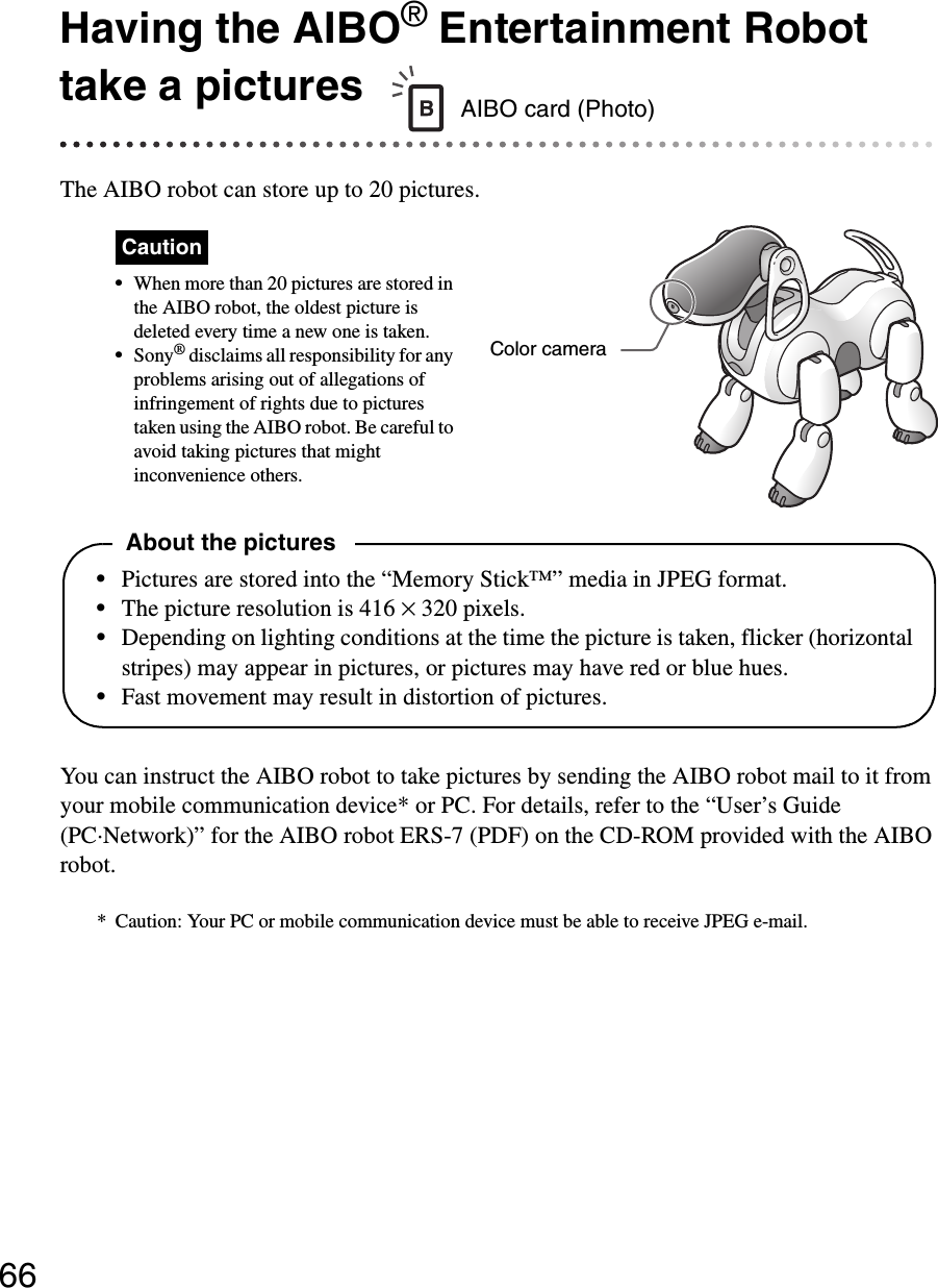 66Having the AIBO® Entertainment Robot take a picturesThe AIBO robot can store up to 20 pictures.Caution•When more than 20 pictures are stored in the AIBO robot, the oldest picture is deleted every time a new one is taken.•Sony® disclaims all responsibility for any problems arising out of allegations of infringement of rights due to pictures taken using the AIBO robot. Be careful to avoid taking pictures that might inconvenience others.You can instruct the AIBO robot to take pictures by sending the AIBO robot mail to it from your mobile communication device* or PC. For details, refer to the “User’s Guide (PC·Network)” for the AIBO robot ERS-7 (PDF) on the CD-ROM provided with the AIBO robot.* Caution: Your PC or mobile communication device must be able to receive JPEG e-mail.AIBO card (Photo)Color cameraAbout the pictures•Pictures are stored into the “Memory Stick™” media in JPEG format.•The picture resolution is 416 × 320 pixels.•Depending on lighting conditions at the time the picture is taken, flicker (horizontal stripes) may appear in pictures, or pictures may have red or blue hues.•Fast movement may result in distortion of pictures.