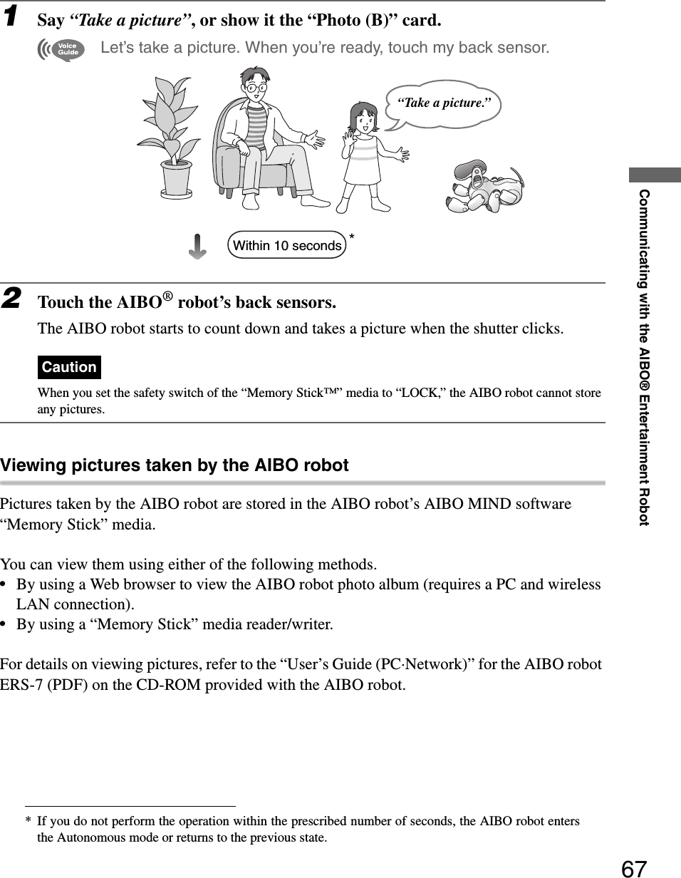 Communicating with the AIBO® Entertainment Robot671Say “Take a picture”, or show it the “Photo (B)” card. Let’s take a picture. When you’re ready, touch my back sensor.*2Touch the AIBO® robot’s back sensors.The AIBO robot starts to count down and takes a picture when the shutter clicks. CautionWhen you set the safety switch of the “Memory Stick™” media to “LOCK,” the AIBO robot cannot store any pictures.Viewing pictures taken by the AIBO robotPictures taken by the AIBO robot are stored in the AIBO robot’s AIBO MIND software “Memory Stick” media.You can view them using either of the following methods.•By using a Web browser to view the AIBO robot photo album (requires a PC and wireless LAN connection).•By using a “Memory Stick” media reader/writer.For details on viewing pictures, refer to the “User’s Guide (PC·Network)” for the AIBO robot ERS-7 (PDF) on the CD-ROM provided with the AIBO robot.* If you do not perform the operation within the prescribed number of seconds, the AIBO robot entersthe Autonomous mode or returns to the previous state.“Take a picture.”Within 10 seconds