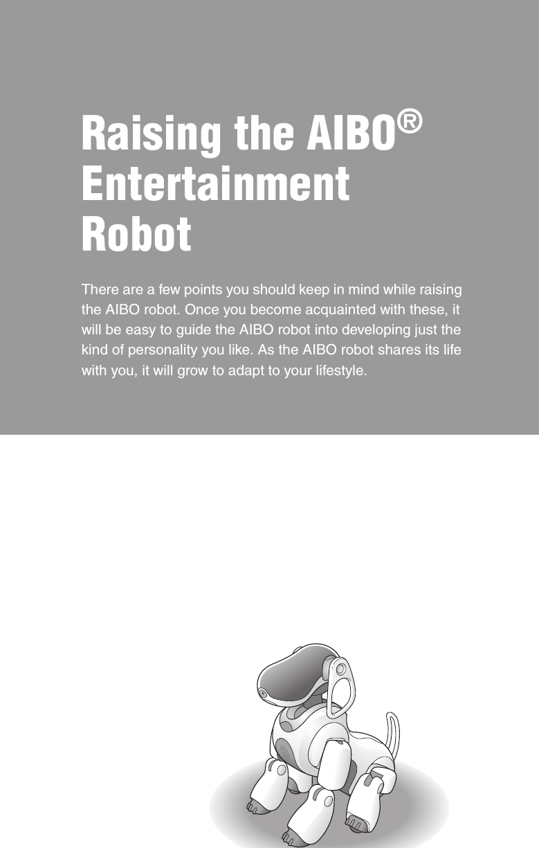 Raising the AIBO® Entertainment RobotThere are a few points you should keep in mind while raising the AIBO robot. Once you become acquainted with these, it will be easy to guide the AIBO robot into developing just the kind of personality you like. As the AIBO robot shares its life with you, it will grow to adapt to your lifestyle.