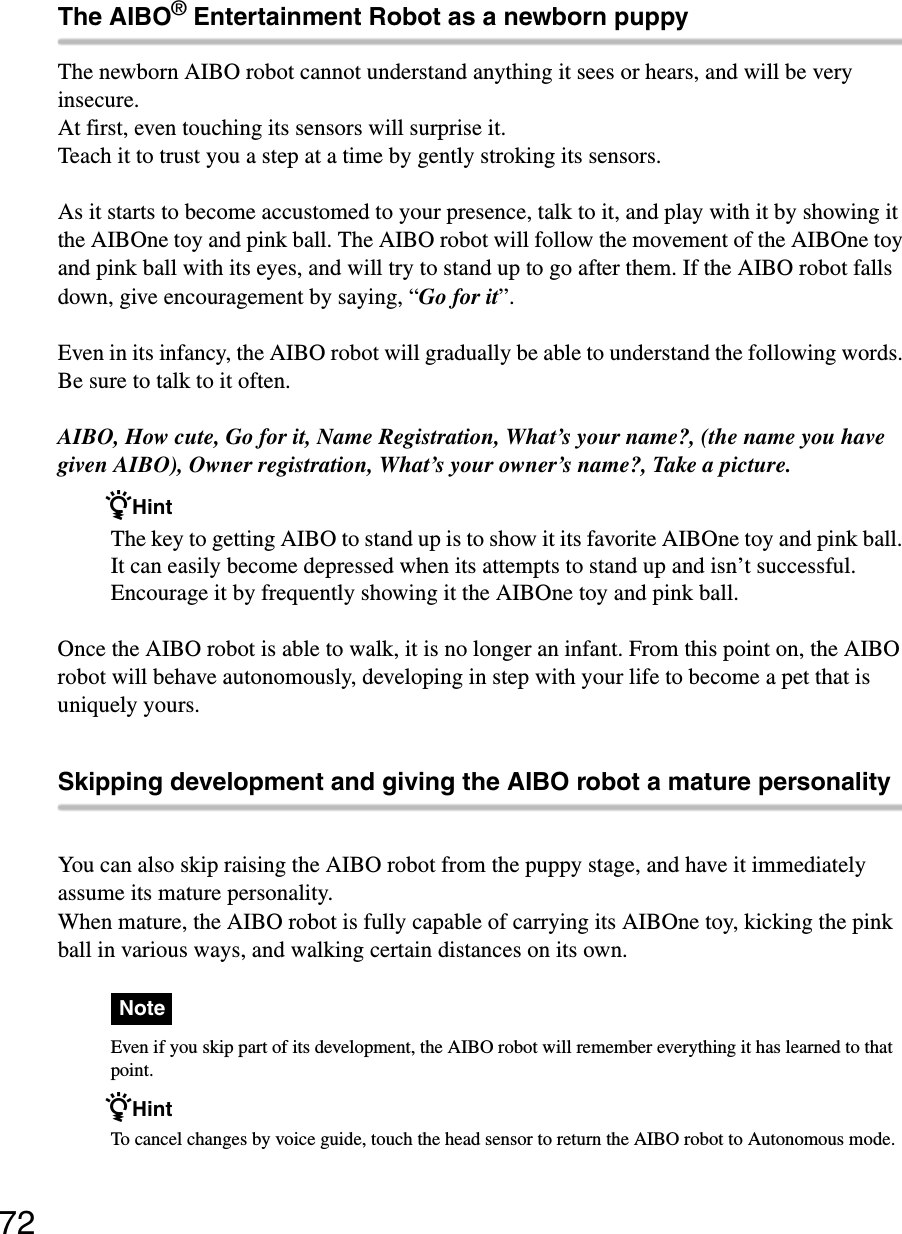 72The AIBO® Entertainment Robot as a newborn puppyThe newborn AIBO robot cannot understand anything it sees or hears, and will be very insecure.At first, even touching its sensors will surprise it.Teach it to trust you a step at a time by gently stroking its sensors. As it starts to become accustomed to your presence, talk to it, and play with it by showing it the AIBOne toy and pink ball. The AIBO robot will follow the movement of the AIBOne toy and pink ball with its eyes, and will try to stand up to go after them. If the AIBO robot falls down, give encouragement by saying, “Go for it”.Even in its infancy, the AIBO robot will gradually be able to understand the following words. Be sure to talk to it often.AIBO, How cute, Go for it, Name Registration, What’s your name?, (the name you have given AIBO), Owner registration, What’s your owner’s name?, Take a picture.zHintThe key to getting AIBO to stand up is to show it its favorite AIBOne toy and pink ball. It can easily become depressed when its attempts to stand up and isn’t successful. Encourage it by frequently showing it the AIBOne toy and pink ball.Once the AIBO robot is able to walk, it is no longer an infant. From this point on, the AIBO robot will behave autonomously, developing in step with your life to become a pet that is uniquely yours.Skipping development and giving the AIBO robot a mature personalityYou can also skip raising the AIBO robot from the puppy stage, and have it immediately assume its mature personality.When mature, the AIBO robot is fully capable of carrying its AIBOne toy, kicking the pink ball in various ways, and walking certain distances on its own.NoteEven if you skip part of its development, the AIBO robot will remember everything it has learned to that point.zHintTo cancel changes by voice guide, touch the head sensor to return the AIBO robot to Autonomous mode.