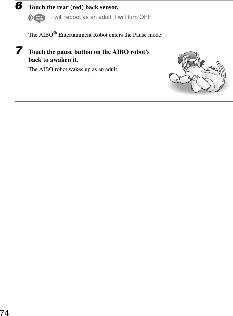 746Touch the rear (red) back sensor.I will reboot as an adult. I will turn OFF.The AIBO® Entertainment Robot enters the Pause mode.7Touch the pause button on the AIBO robot’s back to awaken it.The AIBO robot wakes up as an adult..