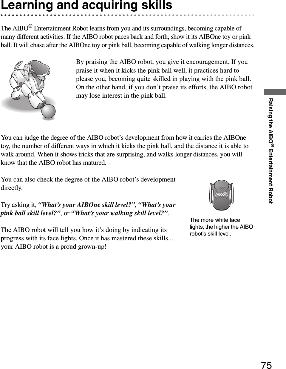 Raising the AIBO® Entertainment Robot75Learning and acquiring skillsThe AIBO® Entertainment Robot learns from you and its surroundings, becoming capable of many different activities. If the AIBO robot paces back and forth, show it its AIBOne toy or pink ball. It will chase after the AIBOne toy or pink ball, becoming capable of walking longer distances.By praising the AIBO robot, you give it encouragement. If you praise it when it kicks the pink ball well, it practices hard to please you, becoming quite skilled in playing with the pink ball. On the other hand, if you don’t praise its efforts, the AIBO robot may lose interest in the pink ball.You can judge the degree of the AIBO robot’s development from how it carries the AIBOne toy, the number of different ways in which it kicks the pink ball, and the distance it is able to walk around. When it shows tricks that are surprising, and walks longer distances, you will know that the AIBO robot has matured.You can also check the degree of the AIBO robot’s development directly.Try asking it, “What’s your AIBOne skill level?”, “What’s your pink ball skill level?”, or “What’s your walking skill level?”.The AIBO robot will tell you how it’s doing by indicating its progress with its face lights. Once it has mastered these skills... your AIBO robot is a proud grown-up!The more white face lights, the higher the AIBO robot’s skill level.