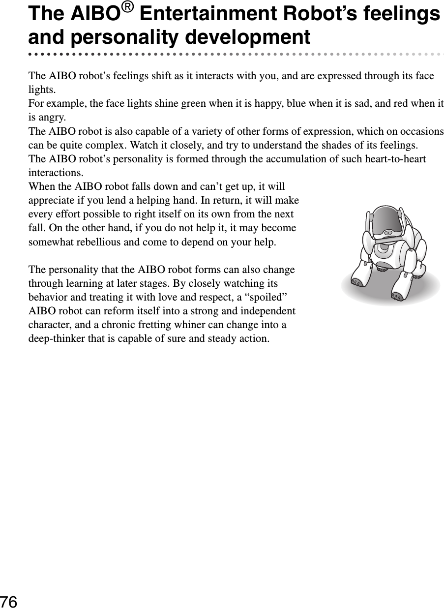 76The AIBO® Entertainment Robot’s feelings and personality developmentThe AIBO robot’s feelings shift as it interacts with you, and are expressed through its face lights.For example, the face lights shine green when it is happy, blue when it is sad, and red when it is angry.The AIBO robot is also capable of a variety of other forms of expression, which on occasions can be quite complex. Watch it closely, and try to understand the shades of its feelings.The AIBO robot’s personality is formed through the accumulation of such heart-to-heart interactions.When the AIBO robot falls down and can’t get up, it will appreciate if you lend a helping hand. In return, it will make every effort possible to right itself on its own from the next fall. On the other hand, if you do not help it, it may become somewhat rebellious and come to depend on your help.The personality that the AIBO robot forms can also change through learning at later stages. By closely watching its behavior and treating it with love and respect, a “spoiled” AIBO robot can reform itself into a strong and independent character, and a chronic fretting whiner can change into a deep-thinker that is capable of sure and steady action.