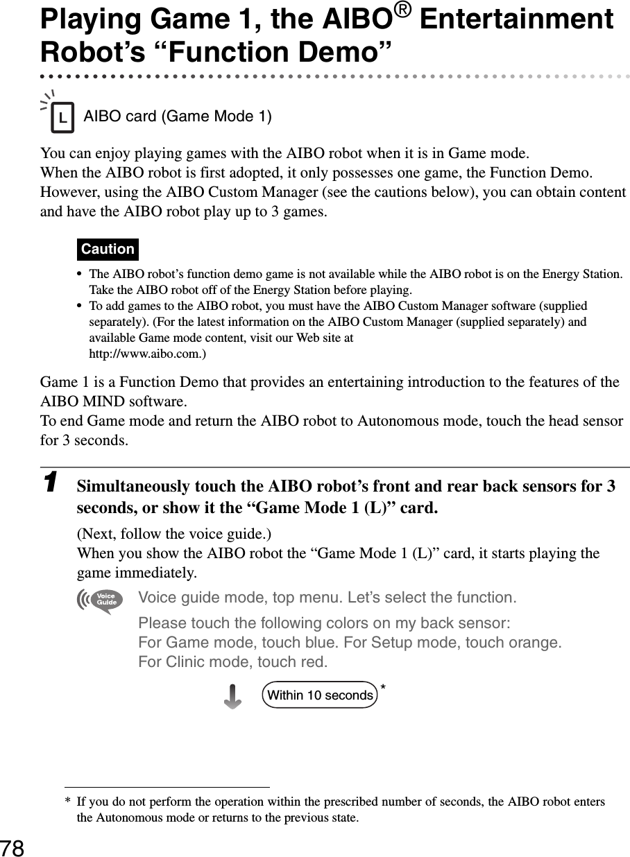 78Playing Game 1, the AIBO® Entertainment Robot’s “Function Demo”You can enjoy playing games with the AIBO robot when it is in Game mode.When the AIBO robot is first adopted, it only possesses one game, the Function Demo. However, using the AIBO Custom Manager (see the cautions below), you can obtain content and have the AIBO robot play up to 3 games.Caution•The AIBO robot’s function demo game is not available while the AIBO robot is on the Energy Station. Take the AIBO robot off of the Energy Station before playing.•To add games to the AIBO robot, you must have the AIBO Custom Manager software (supplied separately). (For the latest information on the AIBO Custom Manager (supplied separately) and available Game mode content, visit our Web site at http://www.aibo.com.)Game 1 is a Function Demo that provides an entertaining introduction to the features of the AIBO MIND software.To end Game mode and return the AIBO robot to Autonomous mode, touch the head sensor for 3 seconds.1Simultaneously touch the AIBO robot’s front and rear back sensors for 3 seconds, or show it the “Game Mode 1 (L)” card.(Next, follow the voice guide.)When you show the AIBO robot the “Game Mode 1 (L)” card, it starts playing the game immediately.Voice guide mode, top menu. Let’s select the function. Please touch the following colors on my back sensor: For Game mode, touch blue. For Setup mode, touch orange. For Clinic mode, touch red.** If you do not perform the operation within the prescribed number of seconds, the AIBO robot entersthe Autonomous mode or returns to the previous state.AIBO card (Game Mode 1)Within 10 seconds