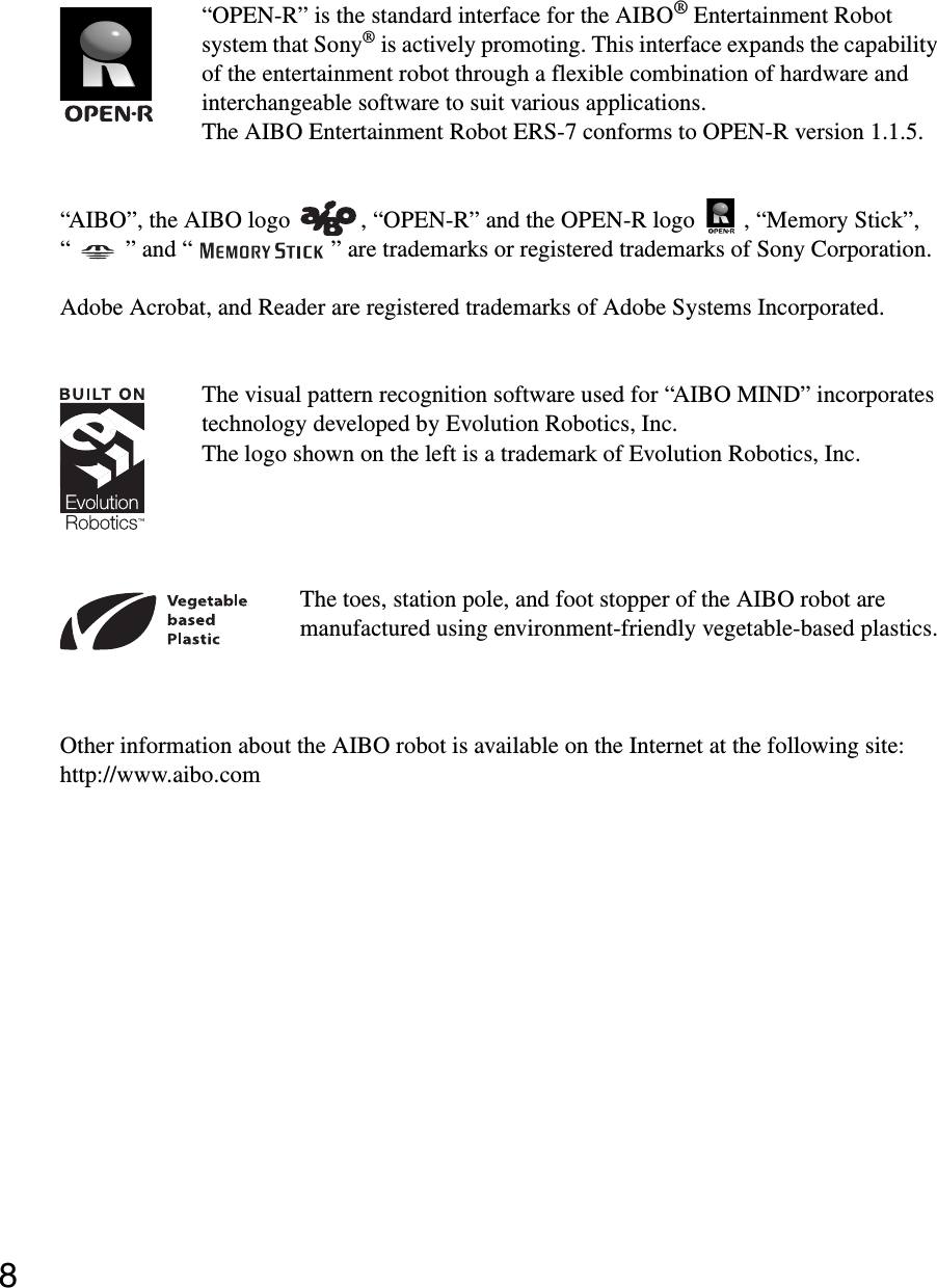 8“OPEN-R” is the standard interface for the AIBO® Entertainment Robot system that Sony® is actively promoting. This interface expands the capability of the entertainment robot through a flexible combination of hardware and interchangeable software to suit various applications.The AIBO Entertainment Robot ERS-7 conforms to OPEN-R version 1.1.5.“AIBO”, the AIBO logo , “OPEN-R” and the OPEN-R logo , “Memory Stick”, “ ” and “ ” are trademarks or registered trademarks of Sony Corporation.Adobe Acrobat, and Reader are registered trademarks of Adobe Systems Incorporated.The visual pattern recognition software used for “AIBO MIND” incorporates technology developed by Evolution Robotics, Inc.The logo shown on the left is a trademark of Evolution Robotics, Inc.The toes, station pole, and foot stopper of the AIBO robot are manufactured using environment-friendly vegetable-based plastics.Other information about the AIBO robot is available on the Internet at the following site:http://www.aibo.com