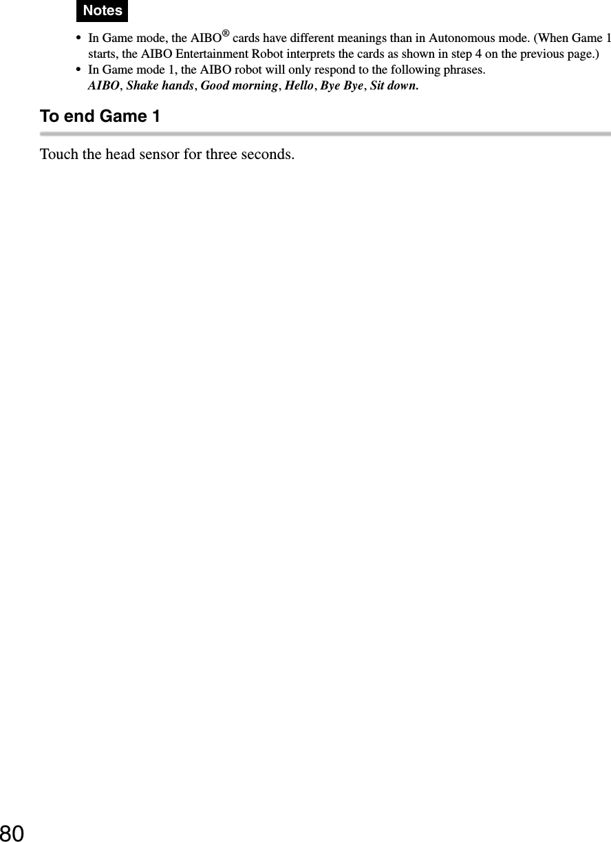 80Notes•In Game mode, the AIBO® cards have different meanings than in Autonomous mode. (When Game 1 starts, the AIBO Entertainment Robot interprets the cards as shown in step 4 on the previous page.)•In Game mode 1, the AIBO robot will only respond to the following phrases.AIBO, Shake hands, Good morning, Hello, Bye Bye, Sit down.To end Game 1Touch the head sensor for three seconds. 