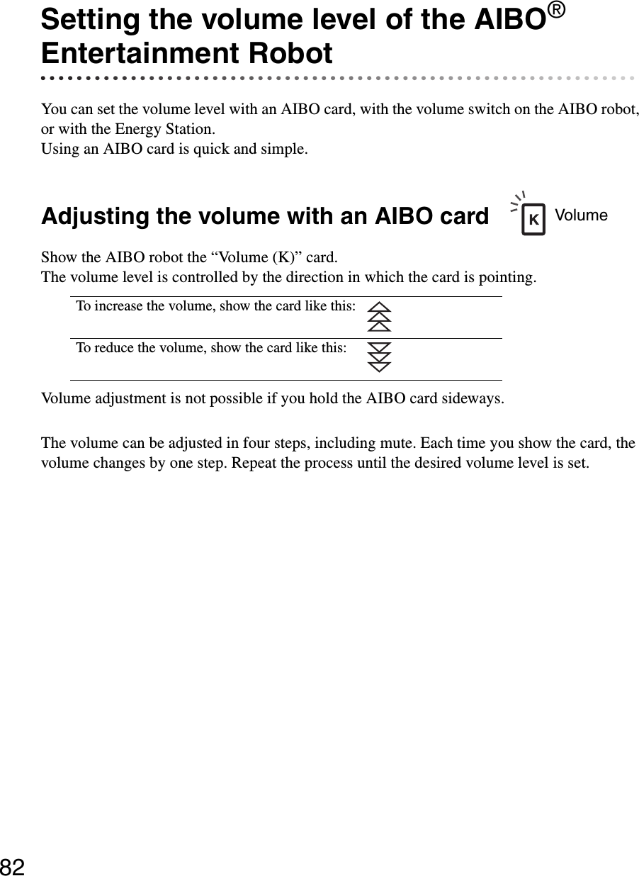 82Setting the volume level of the AIBO® Entertainment RobotYou can set the volume level with an AIBO card, with the volume switch on the AIBO robot, or with the Energy Station.Using an AIBO card is quick and simple.Adjusting the volume with an AIBO cardShow the AIBO robot the “Volume (K)” card. The volume level is controlled by the direction in which the card is pointing.Volume adjustment is not possible if you hold the AIBO card sideways.The volume can be adjusted in four steps, including mute. Each time you show the card, the volume changes by one step. Repeat the process until the desired volume level is set.To increase the volume, show the card like this:To reduce the volume, show the card like this:Volume