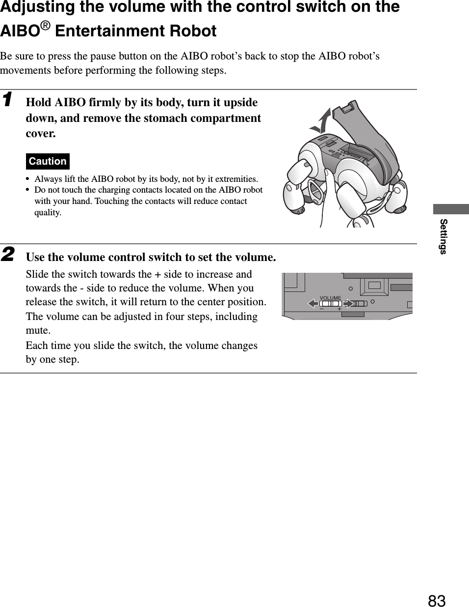 Settings83Adjusting the volume with the control switch on the AIBO® Entertainment RobotBe sure to press the pause button on the AIBO robot’s back to stop the AIBO robot’s movements before performing the following steps.1Hold AIBO firmly by its body, turn it upside down, and remove the stomach compartment cover.Caution•Always lift the AIBO robot by its body, not by it extremities.•Do not touch the charging contacts located on the AIBO robot with your hand. Touching the contacts will reduce contact quality.2Use the volume control switch to set the volume.Slide the switch towards the + side to increase and towards the - side to reduce the volume. When you release the switch, it will return to the center position.The volume can be adjusted in four steps, including mute. Each time you slide the switch, the volume changes by one step.